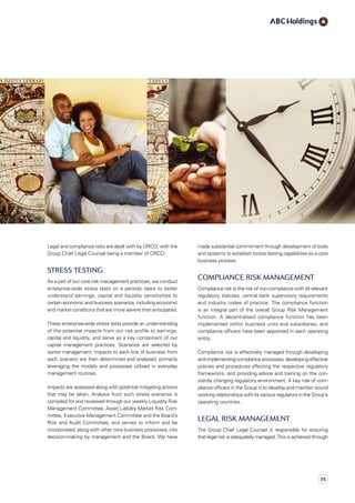 made substantial commitment through development of tools
and systems to establish stress testing capabilities as a core
business process.
Compliance Risk Management
Compliance risk is the risk of non-compliance with all relevant
regulatory statutes, central bank supervisory requirements
and industry codes of practice. The compliance function
is an integral part of the overall Group Risk Management
function. A decentralised compliance function has been
im­ple­mented within business units and subsidiaries, and
compliance officers have been appointed in each operating
entity.
Compliance risk is effectively managed through developing
and implementing compliance processes, developing effective
policies and procedures affecting the respective regulatory
frameworks, and providing advice and training on the con­
stantly changing regulatory environment. A key role of com­
pliance officers in the Group is to develop and maintain sound
working relationships with its various regulators in the Group’s
operating countries.
Legal risk management
The Group Chief Legal Counsel is responsible for ensuring
that legal risk is adequately managed. This is achieved through
Legal and compliance risks are dealt with by ORCO, with the
Group Chief Legal Counsel being a member of ORCO.
Stress Testing
As a part of our core risk management practices, we conduct
enterprise-wide stress tests on a periodic basis to better
understand earnings, capital and liquidity sensitivities to
certain economic and business scenarios, including economic
and market conditions that are more severe than anticipated.
These enterprise-wide stress tests provide an under-standing
of the potential impacts from our risk profile to earnings,
capital and liquidity, and serve as a key component of our
capital management practices. Scenarios are selected by
senior management. Impacts to each line of business from
each scenario are then determined and analysed, primarily
leveraging the models and processes utilised in everyday
management routines.
Impacts are assessed along with potential mitigating actions
that may be taken. Analysis from such stress scenarios is
compiled for and reviewed through our weekly Liquidity Risk
Management Committee, Asset Liability Market Risk Com-
mit­­tee, Executive Management Committee and the Board’s
Risk and Audit Committee, and serves to inform and be
incorporated, along with other core business processes, into
decision-making by management and the Board. We have
35
 