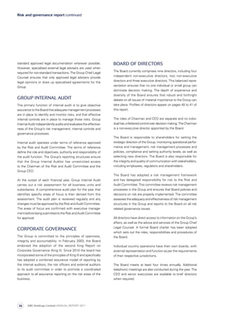 Risk and governance report continued
Board of Directors
The Board currently comprises nine directors, including four
independent non-executive directors, two non-executive
directors and three executive directors. This balanced repre­
sen­tation ensures that no one individual or small group can
dominate decision making. The depth of experience and
diversity of the Board ensures that robust and forthright
debate on all issues of material importance to the Group can
take place. Profiles of directors appear on pages 40 to 41 of
this report.
The roles of Chairman and CEO are separate and no indivi­
dualhasunfetteredcontroloverdecisionmaking.TheChairman
is a non-executive director appointed by the Board.
The Board is responsible to shareholders for setting the
strategic direction of the Group, monitoring operational perfor­
mance and management, risk management processes and
policies, compliance and setting authority levels, as well as
selecting new directors. The Board is also responsible for
the integrity and quality of communication with stakeholders,
including employees, regulators and shareholders.
The Board has adopted a risk management framework
and has delegated responsibility for risk to the Risk and
Audit Committee. This committee reviews risk management
processes in the Group and ensures that Board policies and
decisions on risk are properly implemented. The committee
assessestheadequacyandeffectivenessofriskmanagement
structures in the Group and reports to the Board on all risk
related governance issues.
All directors have direct access to information on the Group’s
affairs, as well as the advice and services of the Group Chief
Legal Counsel. A formal Board charter has been adopted
which sets out the roles, responsibilities and procedures of
the Board.
Individual country operations have their own boards, with
external representation and function as per the requirements
of their respective jurisdictions.
The Board meets at least four times annually. Additional
telephonic meetings are also conducted during the year. The
CEO and senior executives are available to brief directors
when required.
standard approved legal documentation wherever possible.
However, specialised external legal advisers are used when
required for non-standard transactions. The Group Chief Legal
Counsel ensures that only approved legal advisers provide
legal opinions or draw up specialised agreements for the
Group.
Group Internal Audit
The primary function of internal audit is to give objective
assurancetotheBoardthatadequatemanagementprocesses
are in place to identify and monitor risks, and that effective
internal controls are in place to manage those risks. Group
Internal Audit independently audits and evaluates the effective­
ness of the Group’s risk management, internal controls and
governance processes.
Internal audit operates under terms of reference approved
by the Risk and Audit Committee. The terms of reference
define the role and objectives, authority and responsibility of
the audit function. The Group’s reporting structures ensure
that the Group Internal Auditor has unrestricted access
to the Chairman of the Risk and Audit Committee and the
Group CEO.
At the outset of each financial year, Group Internal Audit
carries out a risk assessment for all business units and
subsidiaries. A comprehensive audit plan for the year that
identifies specific areas of focus is then derived from this
assessment. The audit plan is reviewed regularly and any
changes must be approved by the Risk and Audit Committee.
The areas of focus are confirmed with executive manage­
mentbeforebeingsubmittedtotheRiskandAuditCommittee
for approval.
Corporate governance
The Group is committed to the principles of openness,
integrity and accountability. In February 2003, the Board
endorsed the adoption of the second King Report on
Corporate Governance (King II). Since 2010 the board has
incorporated some of the principles of King III and specifically
has adopted a combined assurance model of reporting by
the internal auditors, the risk officers and external auditors
to its audit committee in order to promote a coordinated
approach to all assurance reporting on the risk areas of the
business.
ABC Holdings Limited ANNUAL REPORT 201136
 