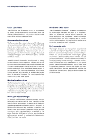 Health and safety policy
The Group seeks to ensure that it engages in activities which
do not jeopardise the health and safety of its employees,
taking into account the industrial sectors concerned. The
Group encourages the businesses it supports to adopt
appropriate health and safety measures and to comply,
withinareasonableperiod,withlocallegislativerequirements
concerning occupational health and safety.
Environmental policy
The Group’s directorate and management recognise that
sustainable development depends on a positive balance
between economic development and environmental pro­
tection. The Group believes that conserving the global
environment is the responsibility of every individual, and as a
good corporate citizen it strives to fulfil its responsibility to
society by working towards realising a sustainable environ­
ment. Accordingly, the Group will endeavour to pursue best
practice in environmental management and will put in place
guidelines and procedures to ensure that projects are under­
taken in accordance with the relevant local, national and
international standards with regard to environmental and
social regulations.
Risk and governance report continued
Credit Committee
The committee was established in 2010. It is chaired by
Mr Buttery and has a mandate to approve loans above the
internal management limit of US$7 million. The committee
meets when required to approve loans.
Remuneration Committee
The Remuneration Committee is chaired by Mr H Buttery, a
non-executive director and Chairman of the Board. The CEO
attends committee meetings by invitation, but does not
participate in any discussions on his own remuneration. The
committee is responsible for the senior executive remune­
ration policy. It fixes the remuneration packages of individual
directors within agreed terms of reference, to avoid potential
conflicts of interest.
The Remuneration Committee is also responsible for setting
the remuneration policy of the Group. It aims to ensure that
the financial rewards offered by the Group to employees are
sufficient to attract people of the calibre required for effective
running of the Group and to produce the required returns to
its shareholders. The committee reviews the profit sharing
scheme annually, which is based on achieving a specified
return on equity for the period. The committee met four
times during the year under review.
Nominations Committee
The Nominations Committee comprises two non-executive
directors and is responsible for making recommendations to
the Board on all new board appointments. A formal process
is in place in terms of which the skills needed are identified
and those individuals who might best assist the Board in
their endeavours are recruited.
Dealing on stock exchanges
As part of its commitment to conducting business in a pro­
fessional and ethical manner at all times, the Group follows
strict guidelines with respect to dealing of its shares on
stock exchanges by employees and directors. A policy is in
place prohibiting directors and employees in dealing in the
Group’s shares when they are in possession of price sensitive
information, which may generally not be available to the
public. Dealing in ABCH shares is further restricted during
defined periods, generally six weeks prior to the publication
of the interim and final results.
ABC Holdings Limited ANNUAL REPORT 201138
 