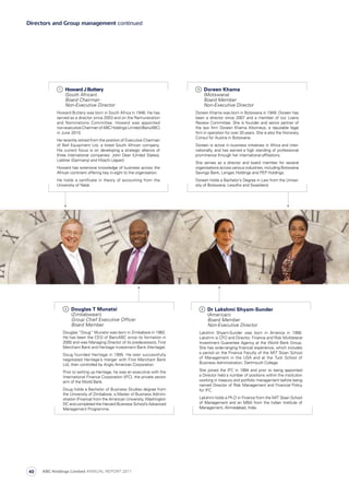 1
	 Howard J Buttery
(South African)
Board Chairman
Non-Executive Director
Howard Buttery was born in South Africa in 1946. He has
served as a director since 2003 and on the Remuneration
and Nominations Committee. Howard was appointed
non-executiveChairmanofABCHoldingsLimited(BancABC)
in June 2010.
He recently retired from the position of Executive Chairman
of Bell Equipment Ltd, a listed South African company.
His current focus is on developing a strategic alliance of
three international companies: John Deer (United States),
Liebher (Germany) and Hitachi (Japan).
Howard has extensive knowledge of business across the
African continent offering key in-sight to the organisation.
He holds a certificate in theory of accounting from the
University of Natal.
4
	 Doreen Khama
(Motswana)
Board Member
Non-Executive Director
Doreen Khama was born in Botswana in 1949. Doreen has
been a director since 2007 and a member of our Loans
Review Committee. She is founder and senior partner of
the law firm Doreen Khama Attorneys, a reputable legal
firm in operation for over 20 years. She is also the Honorary
Consul for Austria in Botswana.
Doreen is active in business initiatives in Africa and inter­
nationally, and has earned a high standing of professional
prominence through her international affiliations.
She serves as a director and board member for several
organisations across various industries, including Botswana
Savings Bank, Lengao Holdings and PEP Holdings.
Doreen holds a Bachelor’s Degree in Law from the Uni­ver­
sity of Botswana, Lesotho and Swaziland.
3
	 Dr Lakshmi Shyam-Sunder
(American) 	
Board Member
Non-Executive Director
Lakshmi Shyam-Sunder was born in America in 1956.
Lakshmi is CFO and Director, Finance and Risk Multilateral
Investment Guarantee Agency at the World Bank Group.
She has wide-ranging financial experience, which includes
a period on the Finance Faculty of the MIT Sloan School
of Management in the USA and at the Tuck School of
Business Administration, Dartmouth College.
She joined the IFC in 1994 and prior to being appointed
a Director held a number of positions within the institution
working in treasury and portfolio management before being
named Director of Risk Management and Financial Policy
for IFC.
Lakshmi holds a Ph.D in Finance from the MIT Sloan School
of Management and an MBA from the Indian Institute of
Management, Ahmedabad, India.
2
	 Douglas T Munatsi
(Zimbabwean)
Group Chief Executive Officer
Board Member
Douglas “Doug” Munatsi was born in Zimbabwe in 1962.
He has been the CEO of BancABC since its formation in
2000 and was Managing Director of its predecessors, First
Merchant Bank and Heritage Investment Bank (Heritage).
Doug founded Heritage in 1995. He later successfully
negotiated Heritage’s merger with First Merchant Bank
Ltd, then controlled by Anglo American Corporation.
Prior to setting up Heritage, he was an executive with the
International Finance Corporation (IFC), the private sector
arm of the World Bank.
Doug holds a Bachelor of Business Studies degree from
the University of Zimbabwe, a Master of Business Admini­
stration (Finance) from the American University, Washington
DC and completed the Harvard Business School’s Advanced
Management Programme.
Directors and Group management continued
ABC Holdings Limited ANNUAL REPORT 201140
 