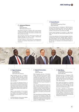 6
	Johannes Wasmus
(Dutch)
Board Member
Non-Executive Director
Hans Wasmus was born in Holland in 1941. Hans has been
a director since 2003, and has served as Chairman of the
Loans Review Committee. He currently is a member of the
Risk and Audit Committee.
Hans previously served as Chief Financial Officer and
Regional Manager for Africa at FMO, a Netherlands-
based development finance institution.
He holds a Diploma in Accountancy from the Netherlands
Institute for Chartered Accountants and a Diploma in
Economics.
8
Francis Dzanya
(Zimbabwean) 	
Group Chief Operating Officer
Board Member
Francis Dzanya was born in Zimbabwe in 1960. Mr Dzanya
has been Chief Operating Officer since April 2008 and
Chief Banking Officer before that. He has also been a
member of the Executive Committee since 2006.
Francis joined Heritage at its formation in 1995 having
spent over ten years with other banking institutions in the
region.
Francis holds a Bachelor of Arts (Honours) degree in Banking,
Insurance and Finance from Sheffield Hallam University in
the United Kingdom (UK) and a Higher National Diploma in
Banking and Finance from John Moores University, also in
the UK and is an Associate of the Chartered Institute of
Bankers, UK.
9
	Beki Moyo
(Zimbabwean)
Group Chief Financial Officer
Board Member
Beki Moyo was born in Zimbabwe in 1967.
Mr Moyo has been the Chief Financial
Officer since 2005. In the course of his
banking career spanning over fifteen years,
Beki has held various senior positions
within ABC Holdings.
Beki trained and qualified as a Chartered
Accountant with Deloitte and Touché and
quickly rose to Audit Manager. He then
joined the banking world in 1994 as Chief
Accountant at Stanbic Zimbabwe.
He holds a Bachelor of Accountancy
(Honours) degree from the University of
Zimbabwe, a Master of Business Admini­
stration degree in Banking and Finance
from Manchester University and com­ple­
tedtheHarvardBusinessSchool’sAdvanced
Management Programme.
7
	Mark M Schneiders
(Dutch)
Board Member
Mark Schneiders was born in The Nether­
lands in 1956. Mark has more than 27 years
of banking sector experience in various
wholesale and private banks within Africa
and around the globe serving as an entre­
preneurial finance professional. He has held
various positions that include Managing
Director with ING Financial Institutions in
Amsterdam.
Mark has extensive experience with com­
pany mergers, building new markets and
setting up retail banking businesses in a
variety of countries including Switzerland,
TheNetherlands,Spain,Curaçao,Argentina,
Venezuela, Hong Kong and USA. He was
appointed to the Board on 9th December
2011.
Mark holds a Bachelor’s and Master’s degree
in law from the University of Leiden, The
Netherlands, and completed the Advanced
Management Program at Harvard Business
School and various banking management
programs at INSEAD (Cedep).
5
	 Ngoni Kudenga
(Zimbabwean) 	
Board Member
Non-Executive Director
Ngoni Kudenga was born in Zimbabwe
in 1952. Mr Kudenga has been a director
since 2000, chairman of the Risk and Audit
Committee since 2000, a member of the
Remuneration and Nominations Commit­
tees since 2007.
He is currently the Managing Partner of
BDO Zimbabwe (Chartered Accountants)
and serves on the boards of listed com­pa­
nies Bindura Nickel Corporation and Hippo
Valley Estates, Anglo American Corporation
Zimbabwe and several other private com­
panies.
Ngoni is past president of the Institute
of Chartered Accountants in Zimbabwe
and a fellow of the Chartered Institute of
Management Accountants in the United
Kingdom.
He holds a Bachelor of Accountancy degree
from the University of Zimbabwe.
41
 