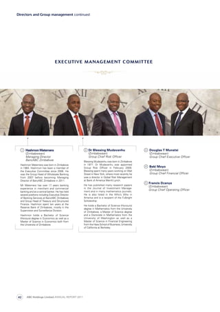 executive management committee
2
Dr Blessing Mudavanhu
(Zimbabwean)
Group Chief Risk Officer
Blessing Mudavanhu was born in Zimbabwe
in 1971. Dr Mudavanhu was appointed
Group Risk Officer in February 2009.
Blessing spent many years working on Wall
Street in New York, where most recently he
was a director in Global Risk Management
at Bank of America Merrill Lynch.
He has published many research papers
in the Journal of Investment Manage-
ment and in many mathematics journals.
He is also listed in the Who’s Who in
America and is a recipient of the Fulbright
Scholarship.
He holds a Bachelor of Science (Honours)
degree in Mathematics from the University
of Zimbabwe, a Master of Science degree
and a Doctorate in Mathematics from the
University of Washington as well as a
Master of Science in Financial Engineering
from the Hass School of Business, University
of California at Berkeley.
Directors and Group management continued
1
	 Hashmon Matemera
(Zimbabwean)
Managing Director
BancABC Zimbabwe
Hashmon Matemera was born in Zim­babwe
in 1964. Hashmon has been a member of
the Executive Committee since 2006. He
was the Group Head of Whole­sale Banking
from 2007 before becoming Managing
Director of BancABC Zim­babwe in 2011.
Mr Matemera has over 17 years banking
experience in merchant and commercial
banking and as a central banker. He has held
several positions including Executive Director
of Banking Services at BancABC Zimbabwe
and Group Head of Treasury and Structured
Finance. Hashmon spent ten years at the
Reserve Bank of Zim­babwe, mostly in the
Supervision and Surveillance Division.
Hashmon holds a Bachelor of Science
(Honours) degree in Economics as well as a
Master of Science in Economics both from
the University of Zimbabwe.
3
	 Douglas T Munatsi
(Zimbabwean)
Group Chief Executive Officer
4
	Beki Moyo
(Zimbabwean)
Group Chief Financial Officer
5
Francis Dzanya
(Zimbabwean)
Group Chief Operating Officer
ABC Holdings Limited ANNUAL REPORT 201142
 
