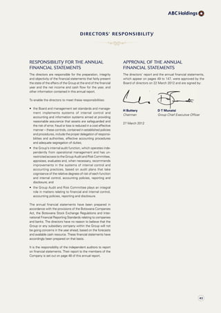 ResponsiBility foR the annual
finanCial statements
The directors are responsible for the preparation, integrity
and objectivity of the financial statements that fairly present
the state of the affairs of the Group at the end of the financial
year and the net income and cash flow for the year, and
other information contained in this annual report.
To enable the directors to meet these responsibilities:
•	 	the	Board	and	management	set	standards	and	manage	­
ment implements systems of internal control and
accounting and information systems aimed at providing
reasonable assurance that assets are safeguarded and
the risk of error, fraud or loss is reduced in a cost effective
manner	–	these	controls,	contained	in	established	policies	
and procedures, include the proper delegation of responsi­
bilities and authorities, effective accounting procedures
and adequate segregation of duties;
•	 	the	Group’s	internal	audit	function,	which	operates	inde­
pendently from operational management and has un­
restricted access to the Group Audit and Risk Committee,
appraises, evaluates and, when necessary, recommends
improvements in the systems of internal control and
accounting practices, based on audit plans that take
cognisance of the relative degrees of risk of each function
and internal control, accounting policies, reporting and
disclosure; and
•	 	the	Group	Audit	and	Risk	Committee	plays	an	integral	
role in matters relating to financial and internal control,
accounting policies, reporting and disclosure.
The annual financial statements have been prepared in
accordance with the provisions of the Botswana Companies
Act, the Botswana Stock Exchange Regulations and Inter­
national Financial Reporting Standards relating to companies
and banks. The directors have no reason to believe that the
Group or any subsidiary company within the Group will not
be going concerns in the year ahead, based on the forecasts
and available cash resource. These financial statements have
accordingly been prepared on that basis.
It is the responsibility of the independent auditors to report
on financial statements. Their report to the members of the
Company is set out on page 48 of this annual report.
appRoval of the annual
finanCial statements
The directors’ report and the annual financial statements,
which appear on pages 49 to 147, were approved by the
Board of directors on 22 March 2012 and are signed by:
H Buttery D T Munatsi
Chairman Group Chief Executive Officer
27 March 2012
directors’ responsiBiLitY
H Buttery D T Munatsi
43
 