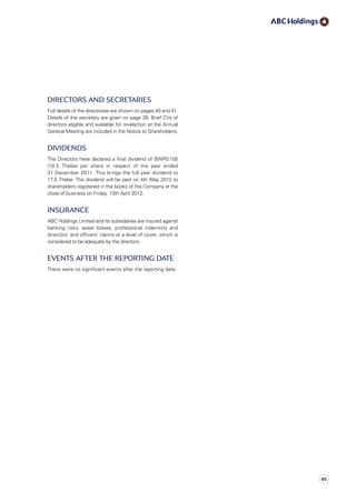 Directors and Secretaries
Full details of the directorate are shown on pages 40 and 41.
Details of the secretary are given on page 39. Brief CVs of
directors eligible and available for re-election at the Annual
General Meeting are included in the Notice to Shareholders.
Dividends
The Directors have declared a final dividend of BWP0.105
(10.5 Thebe) per share in respect of the year ended
31 December 2011. This brings the full year dividend to
17.5 Thebe. The dividend will be paid on 4th May 2012 to
shareholders registered in the books of the Company at the
close of business on Friday, 13th April 2012.
Insurance
ABC Holdings Limited and its subsidiaries are insured against
banking risks, asset losses, professional indemnity and
directors’ and officers’ claims at a level of cover, which is
considered to be adequate by the directors.
events after the reporting date
There were no significant events after the reporting date.
45
 