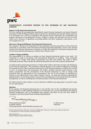 for the year ended 31 December 2011
FIvE-yEAr FINANCIAL hIghLIghTS
Chairman’s report continued
PricewaterhouseCoopers, Plot 50371, Fairground Office Park, Gaborone, P O Box 294, Gaborone, Botswana
T: (267) 395 2011, F: (267) 397 3901, www.pwc.com/bw
Senior Partner: B D Phirie
Partners: R Binedell, R P De Silva, A S Edirisinghe, N B Soni
Associates: M Lalithkumar, M Ramdas, S Sinha, S K K Wijesena.
INDEPENDENT AUDITOR’S REPORT TO THE MEMBERS OF ABC HOLDINGS
LIMITED
Report on the financial statements
We have audited the accompanying consolidated annual financial statements and annual financial
statements of ABC Holdings Limited, which comprise the consolidated and separate balance sheets as
at 31 December 2011, and the consolidated and separate income statements, the consolidated and
separate statements of comprehensive income, changes in equity and cash flows for the year then
ended, and a summary of significant accounting policies and other explanatory information, as set
out on pages 49 to 147.
Directors’ Responsibility for the Financial Statements
The company’s directors are responsible for the preparation and fair presentation of these financial
statements in accordance with International Financial Reporting Standards, and for such internal
control as the directors determine is necessary to enable the preparation of financial statements that
are free from material misstatements, whether due to fraud or error.
Auditor’s Responsibility
Our responsibility is to express an opinion on these financial statements based on our audit. We
conducted our audit in accordance with International Standards on Auditing. Those standards
require that we comply with ethical requirements and plan and perform the audit to obtain
reasonable assurance about whether the financial statements are free from material misstatement.
An audit involves performing procedures to obtain audit evidence about the amounts and disclosures
in the financial statements. The procedures selected depend on the auditor’s judgement, including
the assessment of the risks of material misstatement of the financial statements, whether due to fraud
or error. In making those risk assessments, the auditor considers internal control relevant to the
entity’s preparation and fair presentation of the financial statements in order to design audit
procedures that are appropriate in the circumstances, but not for the purpose of expressing an
opinion on the effectiveness of the entity’s internal control. An audit also includes evaluating the
appropriateness of accounting policies used and the reasonableness of accounting estimates made by
management, as well as evaluating the overall presentation of the financial statements.
We believe that the audit evidence we have obtained is sufficient and appropriate to provide a basis
for our audit opinion.
Opinion
In our opinion, the financial statements give a true and fair view of, the consolidated and separate
financial position of ABC Holdings Limited as at 31 December 2011, and its consolidated and separate
financial performance and its consolidated and separate cash flows for the year then ended in
accordance with International Financial Reporting Standards.
PricewaterhouseCoopers 27 March 2012
Certified Auditors Gaborone
Practicing member: Rudi Binedell (20040091.18)
ABC Holdings Limited ANNUAL REPORT 201148
 