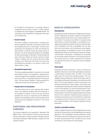 Basis of consolidation
Subsidiaries
Subsidiaries are those enterprises controlled by the Company.
Control is defined as the power to govern the financial and
operating policies of the entity so as to obtain benefits from
its activities. The existence and effect of potential voting
rights that are currently exercisable or convertible are con­
sidered when assessing whether the Group controls another
entity. Subsidiaries are fully consolidated from the date
that control commences until the date that control ceases.
Accounting policies of subsidiaries conform to the policies
adopted by the Group for its banking and investment manage­
ment activities. Investments in subsidiaries are accounted
for at cost less impairment losses in the Company accounts.
The carrying amounts of these investments are reviewed
annually and written down for impairment where considered
necessary.
Associates
Associates are those enterprises in which the Group has
significant influence, but not control, generally accompanying
a shareholding of between 20% and 50% of the voting
rights over the financial and operating policies. The con­
solidated financial statements include the Group’s share of
the total gains and losses of associates on an equityaccounted
basis, from the date significant influence commences until
the date that significant influence ceases. The Group’s share
of its associates’ post-acquisition profits or losses is recognised
in the income statement; its share of post-acquisition move­
ments in reserves is recognised in reserves. The cumulative
post-acquisition movements are adjusted against the carrying
amount of the investment. Goodwill arising on acquisition is
included in the carrying amount of the investment. Investments
in associates and joint ventures are accounted for at cost
less impairment losses in the Company’s separate financial
statements.
Jointly controlled entities
Jointly controlled entities are those enterprises over whose
activities the Group has joint control established by contractual
agreement. The consolidated financial statements include
the Group’s share of the total gains or losses of the entity on
an equity accounted basis from the date that joint control
commences, until the date joint control ceases.
for the specific circumstances – for example, selling an
insignificant amount close to maturity – it will be required
to reclassify the entire category as available-for-sale. The
investments would therefore be measured at fair value,
not amortised cost.
•	 Income taxes
	 The Group is subject to income taxes in numerous juris­
dictions. Significant estimates are required in determining
the worldwide provision for income taxes. There are many
transactions and calculations for which the ultimate tax
determination is uncertain during the ordinary course of
business. The Group recognises liabilities for anticipated
tax audit issues based on estimates of whether additional
taxes will be due. Where the final tax outcome of these
matters is different from the amounts that were initially
recorded, such differences will impact the income tax
and deferred tax provisions in the period in which such
determination is made.
•	 Goodwill impairment
	The Group assesses goodwill for impairment on an annual
basis based on value in use calculations. Significant esti­
mates and judgements are applied in projecting the future
pre-tax cash flows, the appropriate growth and discount
rates. The assumptions applied in testing goodwill for
impair­ments at year end are discussed in note 17.
•	 Impairment of associates
	The Group determines at each reporting date whether
there is any objective evidence that the investment in
the associate is impaired. If this is the case, the Group
calculates the amount of impairment as the difference
between the recoverable amount of the associate and its
carrying value and recognises the amount in the income
statement.
Functional and presentation
currency
The financial statements are presented in Botswana Pula
(BWP), which is the Company’s functional currency and the
Group’s presentation currency. Except as indicated, financial
information presented in BWP has been rounded off to the
nearest thousand.
51
 