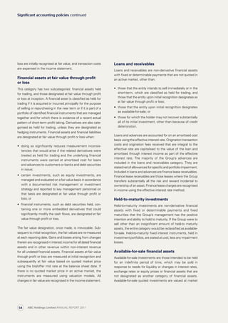 Loans and receivables
Loans and receivables are non-derivative financial assets
with fixed or determinable payments that are not quoted in
an active market, other than:
•	 those that the entity intends to sell immediately or in the
short-term, which are classified as held for trading, and
those that the entity upon initial recognition designates as
at fair value through profit or loss;
•	 those that the entity upon initial recognition designates
as available-for-sale; or
•	 those for which the holder may not recover substantially
all of its initial investment, other than because of credit
deterioration.
Loans and advances are accounted for on an amortised cost
basis using the effective interest rate. Origination transaction
costs and origination fees received that are integral to the
effective rate are capitalised to the value of the loan and
amortised through interest income as part of the effective
interest rate. The majority of the Group’s advances are
included in the loans and receivables category. They are
statednetofallowancesforspecificandportfolioimpairment.
Included in loans and advances are finance lease receivables.
Finance lease receivables are those leases where the Group
transfers substantially all the risk and reward incidental to
ownership of an asset. Finance lease charges are recognised
in income using the effective interest rate method.
Held-to-maturity investments
Held-to-maturity investments are non-derivative financial
assets with fixed or determinable payments and fixed
maturities that the Group’s management has the positive
intention and ability to hold to maturity. If the Group were to
sell other than an insignificant amount of held-to maturity
assets, the entire category would be reclassified as available-
for-sale. Held-to-maturity fixed interest instruments, held in
investment portfolios, are stated at cost, less any impairment
losses.
Available-for-sale financial assets
Available-for-sale investments are those intended to be held
for an indefinite period of time, which may be sold in
response to needs for liquidity or changes in interest rates,
exchange rates or equity prices or financial assets that are
not designated as another category of financial assets.
Available-for-sale quoted investments are valued at market
loss are initially recognised at fair value, and transaction costs
are expensed in the income statement.
Financial assets at fair value through profit
or loss
This category has two subcategories: financial assets held
for trading, and those designated at fair value through profit
or loss at inception. A financial asset is classified as held for
trading if it is acquired or incurred principally for the purpose
of selling or repurchasing in the near term or if it is part of a
portfolio of identified financial instruments that are managed
together and for which there is evidence of a recent actual
pattern of short-term profit taking. Derivatives are also cate­
gorised as held for trading, unless they are designated as
hedging instruments. Financial assets and financial liabilities
are designated at fair value through profit or loss when:
•	 doing so significantly reduces measurement inconsis-
tencies that would arise if the related derivatives were
treated as held for trading and the underlying financial
instruments were carried at amortised cost for loans
and advances to customers or banks and debt securities
in issue;
•	 certain investments, such as equity investments, are
managed and evaluated on a fair value basis in accordance
with a documented risk management or investment
strategy and reported to key management personnel on
that basis are designated at fair value through profit or
loss; or
•	 financial instruments, such as debt securities held, con­
taining one or more embedded derivatives that could
significantly modify the cash flows, are designated at fair
value through profit or loss.
The fair value designation, once made, is irrevocable. Sub­
sequent to initial recognition, the fair values are re-measured
at each reporting date. Gains and losses arising from changes
therein are recognised in interest income for all dated financial
assets and in other revenue within non-interest revenue
for all undated financial assets. Financial assets at fair value
through profit or loss are measured at initial recognition and
subsequently at fair value based on quoted market price
using the bid/offer mid rate at the balance sheet date. If
there is no quoted market price in an active market, the
instru­ments are measured using valuation models. All
changes in fair value are recognised in the income statement.
Significant accounting policies continued
ABC Holdings Limited ANNUAL REPORT 201154
 