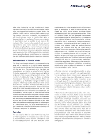market transactions in the same instrument, without modifi­
cation or repackaging, or based on discounted cash flow
models and option pricing valuation techniques whose
variables include only data from observable markets. When
such valuation models, with only observable market data as
input, indicate that the fair value differs from the transaction
price, this initial difference, commonly referred to as day
one profit or loss, is recognised in the income statement
immediately. If non-observable market data is used as part of
the input to the valuation models, any resulting difference
between the transaction price and the model value is
deferred. The timing of recognition of deferred day one profit
or loss is determined individually. It is either amortised over
the life of the transaction, deferred until the instrument’s fair
value can be determined using market observable inputs, or
realised through settlement. The deferral and unwind method
is based on the nature of the instrument and availability of
market observable inputs. Subsequent to initial recognition,
the fair values of financial assets and liabilities are based on
quoted market prices or dealer price quotations for financial
instruments traded in active markets.
A financial instrument is regarded as quoted in an active
market if quoted prices are readily and regularly available
from an exchange, dealer, broker, industry group, pricing
service or regulatory agency, and those prices represent
actual and regularly occurring market transactions on an
arm’s length basis. If the above criteria are not met, the
market is regarded as being inactive. Indications that a market
is inactive are when there is a wide bid offer spread or
significant increase in the bid offer spread or there are few
recent transactions.
If the market for a financial asset is not active or the instru­
ment is an unlisted instrument, the fair value is determined
by using applicable valuation techniques. These include the
use of recent arm’s length transactions, discounted cash
flow analyses, pricing models and valuation techniques
commonly used by market participants. Where discounted
cash flow analyses are used, estimated future cash flows
are based on management’s best estimates and the discount
rate is a market related rate at the balance sheet date for
a financial asset with similar terms and conditions. Where
pricing models are used, inputs are based on observable
market indicators at the balance sheet date and profits or
losses are only recognised to the extent that they relate to
changes in factors that market participants will consider in
setting a price.
value using the bid/offer mid rate. Unlisted equity invest­
ments and instruments for which there is no quoted market
price are measured using valuation models. Where the
valuation models may not produce reliable measurement,
the unquoted investments are stated at cost. Available-for-
sale investments are marked to market and any gains or
losses arising from the revaluation of investments are shown
in shareholders’ equity as available for-sale reserves. On
realisation of the investment, the available-for-sale reserves
are transferred to the income statement. Interest income,
calculated using the effective interest method, is recognised
in the income statement. Dividends received on available-
for-sale instruments are recognised in the income statement
when the Group’s right to receive payment has been esta­
blished. Foreign exchange gains or losses on available-for-
sale debt investments are recognised in the income statement.
Reclassification of financial assets
The Group may choose to reclassify a non-derivative financial
asset held for trading out of the held for trading category if
the financial asset is no longer held for the purpose of selling
it in the near term. Financial assets other than loans and
receivables are permitted to be reclassified out of the held
for trading category only in rare circumstances arising from a
single event that is unusual and highly unlikely to recur in the
near term. In addition, the Group may choose to reclassify
financial assets that would meet the definition of loans and
receivables out of the held for trading or available-for-sale
categories if the Group has the intention and ability to hold
these financial assets for the foreseeable future or until
maturity at the date of reclassification. Reclassifications are
made at fair value as of the reclassification date. Fair value
becomes the new cost or amortised cost as applicable, and
no reversals of fair value gains or losses recorded before
reclassification date are subsequently made. Effective interest
rates for financial assets reclassified to loans and receivables
and held-to-maturity categories are determined at the reclas­
sification date. Further increases in estimates of cash flows
adjust effective interest rates prospectively. On reclas­sification
of a financial asset out of the “at fair value through profit or
loss” category, all embedded derivatives are re-assessed and,
if necessary, accounted for separately.
Fair value
The best evidence of the fair value of a financial instrument
on initial recognition is the transaction price, i.e. the fair value
of the consideration given or received, unless the fair value
is evidenced by comparison with other observable current
55
 