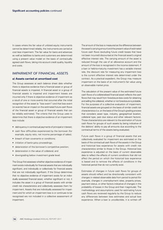 The amount of the loss is measured as the difference between
theasset’scarryingamountandthepresentvalueofestimated
future cash flows (excluding future credit losses that have
not been incurred) discounted at the financial asset’s original
effective interest rate. The carrying amount of the asset is
reduced through the use of an allowance account and the
amount of the loss is recognised in the income statement. If
a loan or held-to-maturity investment has a variable interest
rate, the discount rate for measuring any impairment loss
is the current effective interest rate determined under the
contract. As a practical expedient, the Group may measure
impairment on the basis of an instrument’s fair value using
an observable market price.
The calculation of the present value of the estimated future
cash flows of a collateralised financial asset reflects the cash
flows that may result from foreclosure less costs for obtaining
andsellingthecollateral,whether or not foreclosureisprobable.
For the purposes of a collective evaluation of impairment,
financial assets are grouped on the basis of similar credit risk
characteristics (i.e. on the basis of the Group’s grading process
that considers asset type, industry, geographical location,
collateral type, past due status and other relevant factors).
Those characteristics are relevant to the estimation of future
cash flows for groups of such assets by being indicative of
the debtors’ ability to pay all amounts due according to the
contractual terms of the assets being evaluated.
Future cash flows in a group of financial assets that are
collectively evaluated for impairment are estimated on the
basis of the contractual cash flows of the assets in the Group
and historical loss experience for assets with credit risk
characteristics similar to those in the Group. Historical loss
experience is adjusted on the basis of current observable
data to reflect the effects of current conditions that did not
affect the period on which the historical loss experience
is based and to remove the effects of conditions in the
historical period that do not currently exist.
Estimates of changes in future cash flows for groups of
assets should reflect and be directionally consistent with
changes in related observable data from period to period (for
example, changes in unemployment rates, property prices,
payment status, or other factors indicative of changes in the
probability of losses in the Group and their magnitude). The
methodology and assumptions used for estimating future
cash flows are reviewed regularly by the Group to reduce
any differences between loss estimates and actual loss
experience. When a loan is uncollectible, it is written off
In cases where the fair value of unlisted equity instruments
cannot be determined reliably, the instruments are carried at
cost less impairment. The fair value for loans and advances
as well as liabilities to banks and customers are determined
using a present value model on the basis of contractually
agreed cash flows, taking into account credit quality, liquidity
and costs.
Impairment of financial assets
a) Assets carried at amortised cost
The Group assesses at each balance sheet date whether
there is objective evidence that a financial asset or group of
financial assets is impaired. A financial asset or a group of
financial assets is impaired and impairment losses are
incurred only if there is objective evidence of impairment as
a result of one or more events that occurred after the initial
recognition of the asset (a “loss event”) and that loss event
(or events) has an impact on the estimated future cash flows
of the financial asset or group of financial assets that can
be reliably estimated. The criteria that the Group uses to
determine that there is objective evidence of an impairment
loss include:
•	 delinquency in contractual payments of principal or interest;
•	 cash flow difficulties experienced by the borrower (for
example, equity ratio, net income percentage of sales);
•	 breach of loan covenants or conditions;
•	 initiation of bankruptcy proceedings;
•	 deterioration of the borrower’s competitive position;
•	 deterioration in the value of collateral; and
•	 downgrading below investment grade level.
The Group first assesses whether objective evidence of impair­
­ment exists individually for financial assets that are individually
significant, and individually or collectively for financial assets
that are not individually significant. If the Group determines
that no objective evidence of impairment exists for an indivi­
dually assessed financial asset, whether significant or not, it
includes the asset in a group of financial assets with similar
credit risk characteristics and collectively assesses them for
impairment. Assets that are individually assessed for impair­
ment and for which an impairment loss is or continues to be
recognised are not included in a collective assessment of
impairment.
Significant accounting policies continued
ABC Holdings Limited ANNUAL REPORT 201156
 