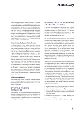 Derivative financial instruments
and hedging activities
A derivative is a financial instrument whose value changes
in response to an underlying variable, that requires little or
no initial investment and that is settled at a future date.
Derivatives are initially recognised at fair value on the date
on which a derivative contract is entered into and are sub­
sequently re-measured at their fair value.
Fair values are obtained from quoted market prices in active
markets, including recent market transactions, and valuation
techniques, including discounted cash flow models and options
pricing models, as appropriate. Where fair value is determined
using valuation techniques whose variables include non-
observable market data, the difference between the fair value
and the transaction price (“the day one profit or loss”) is not
recognised in the statement of financial position. These
differences are however kept track of for disclosure purposes.
However, where observable market factors that market parti­
ci­pants would consider in setting a price subsequently become
available, the balance of the deferred day one profit or loss is
released to profit or loss.
All derivatives are carried as assets when fair value is positive
and as liabilities when fair value is negative. Certain derivatives
embedded in other financial instruments, are treated as sepa­
rate derivatives when their economic characteristics and risks
are not closely related to those of the host contract and the
host contract is not carried at fair value through profit or loss.
These embedded derivatives are measured at fair value with
changes in fair value recognised in the income statement
unless the Group chooses to designate the hybrid contracts
at fair value through profit or loss. The method of recognising
the resulting fair value gain or loss depends on whether the
derivative is designated as a hedging instrument, and if so,
the nature of the item being hedged. The Group designates
certain derivatives as either:
a)	hedges of the fair value of recognised assets or liabilities
or firm commitments (fair value hedge);
b)	hedges of highly probable future cash flows attributable
to a recognised asset or liability, or a forecasted transaction
(cash flow hedge);
c)	hedges of a net investment in a foreign operation (net
investment hedge); or
d)	derivatives that do not qualify for hedge accounting.
against the related provision for loan impairment. Such loans
are written off after all the necessary procedures have been
completed and the amount of the loss has been determined.
If, in a subsequent period, the amount of the impairment
loss decreases and the decrease can be related objectively
to an event occurring after the impairment was recognised
(such as an improvement in the debtor’s credit rating), the
previously recognised impairment loss is reversed by adjusting
the allowance account. The amount of the reversal is recog­
nised in the income statement in impairment charge for credit
losses. Subsequent to impairment, the effects of discounting
unwind over time as interest income.
b) Assets classified as available-for-sale
The Group assesses at each balance sheet date whether
there is objective evidence that a financial asset or a group of
financial assets is impaired. In the case of equity investments
classified as available-for-sale, a significant or prolonged decline
in the fair value of the security below its cost is considered
in determining whether the assets are impaired. If any such
evidence exists for available-for-sale financial assets, the
cumulative loss – measured as the difference between the
acquisition cost and the current fair value, less any impair­
ment loss on that financial asset previously recognised in the
income statement – is removed from equity and recognised
in the income statement. Impairment losses recognised in
the income statement on equity instruments are not reversed
through the income statement. If, in a subsequent period,
the fair value of a debt instrument classified as available-for-
sale increases and the increase can be objectively related to
an event occurring after the impairment loss was recognised
in profit or loss, the impairment loss is reversed through the
income statement.
c) Renegotiated loans
Loans that are either subject to collective impairment assess­
ment or individually significant and whose terms have been
renegotiated are no longer considered to be past due but are
treated as new loans.
Offsetting financial
instruments
Financial assets and liabilities are offset and the net amount
reported in the balance sheet when there is a legally enforce­
able right to offset the recognised amounts and there is an
intention to settle on a net basis, or realise the asset and settle
the liability simultaneously.
57
 