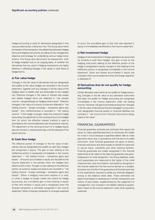 to occur, the cumulative gain or loss that was reported in
equity is immediately transferred to the income statement.
c) Net investment hedge
Hedgesofnetinvestmentsinforeignoperationsareaccounted
for similarly to cash flow hedges. Any gain or loss on the
hedging instrument relating to the effective portion of the
hedge is recognised in equity; the gain or loss relating to the
ineffective portion is recognised immediately in the income
statement. Gains and losses accumulated in equity are
included in the income statement when the foreign operation
is disposed of.
d) Derivatives that do not qualify for hedge
accounting
Certain derivative instruments do not qualify for hedge accoun­
ting. Changes in the fair value of any derivative instrument
that does not qualify for hedge accounting are recognised
immediately in the income statement under net trading
income. However, the gains and losses arising from changes
in the fair value of derivatives that are managed in conjunction
with designated financial assets or financial liabilities are
included in “net income from financial instruments desig­
nated at fair value”.
Financial guarantees
Financial guarantee contracts are contracts that require the
issuer to make specified payments to reimburse the holder
for a loss it incurs because a specified debtor fails to make
payments when due, in accordance with the terms of a debt
instrument. Such financial guarantees are given to banks,
financial institutions and other bodies on behalf of customers
to secure loans, overdrafts and other banking facilities.
Financial guarantees are initially recognised in the financial
statements at fair value on the date the guarantee was given.
Subsequent to initial recognition, the Group liabilities under
such guarantees are measured at the higher of the initial
measurement, less amortisation calculated to recognise in
the income statement the fee income earned on a straight-
line basis over the life of the guarantee and the best estimate
of the expenditure required to settle any financial obligation
arising at the balance sheet date. These estimates are
determined based on experience of similar transactions and
history of past losses, supplemented by the judgement of
management. Any increase in the liability relating to guaran­
tees is taken to the income statement under other operating
expenses.
Hedge accounting is used for derivatives designated in this
way provided certain criteria are met. The Group documents
atinceptionofthetransaction,therelationshipbetweenhedged
items and hedging instruments, as well as its risk management
objective and strategy for undertaking various hedge trans­
actions. The Group also documents its assessment, both
at hedge inception and on an ongoing basis, of whether the
derivatives that are used in hedging transactions are highly
effective in offsetting changes in fair values or cash flows of
hedged items.
a) Fair value hedge
Changes in the fair value of derivatives that are designated
and qualify as fair value hedges are recorded in the income
statement, together with any changes in the fair value of the
hedged asset or liability that are attributable to the hedged
risk. Effective changes in fair value of interest rate swaps
and related hedged items are reflected in “net interest
income – net gains/losses on hedging instruments”. Effective
changes in fair value of currency futures are reflected in “net
trading income – foreign exchange – transaction gains less
losses”. Any ineffectiveness is recorded in “net trading
income”. If the hedge no longer meets the criteria for hedge
accounting, the adjustment to the carrying amount of a hedged
item for which the effective interest method is used is
amortised to the income statement over the period to maturity.
The adjustment to the carrying amount of a hedged equity
security remains in retained earnings until the disposal of the
equity security.
b) Cash flow hedge
The effective portion of changes in the fair value of deri­
vatives that are designated and qualify as cash flow hedges
are recognised in equity. The gain or loss relating to the
ineffective portion is recognised immediately in the income
statement – “net trading income – transaction gains less
losses”. Amounts accumulated in equity are recycled to the
income statement in the periods when the hedged item
affects profit or loss. The gain or loss relating to the effective
portion of currency swaps and options are recorded in “net
trading income – foreign exchange – transaction gains less
losses”. When a hedging instrument expires or is sold,
or when a hedge no longer meets the criteria for hedge
accounting, any cumulative gain or loss existing in equity
at that time remains in equity and is recognised when the
forecast transaction is ultimately recognised in the income
statement. When a forecast transaction is no longer expected
Significant accounting policies continued
ABC Holdings Limited ANNUAL REPORT 201158
 