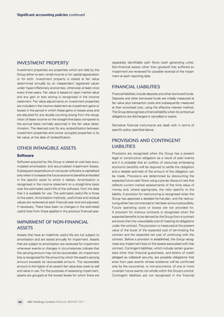 separately identifiable cash flows (cash generating units).
Non-financial assets other than goodwill that suffered an
impairment are reviewed for possible reversal of the impair­
ment at each reporting date.
Financial liabilities
Financial liabilities include deposits and other borrowed funds.
Deposits and other borrowed funds are initially measured at
fair value plus transaction costs and subsequently measured
at their amortised cost, using the effective interest method.
TheGroupderecognisesa financialliabilitywhenitscontractual
obligations are discharged or cancelled or expire.
Derivative financial instruments are dealt with in terms of
specific policy specified above.
Provisions and contingent
liabilities
Provisions are recognised when the Group has a present
legal or constructive obligation as a result of past events
and it is probable that an outflow of resources embodying
economic benefits will be required to settle the obligation
and a reliable estimate of the amount of the obligation can
be made. Provisions are determined by discounting the
expected future cash flows using a pre-tax discount rate that
reflects current market assessments of the time value of
money and, where appropriate, the risks specific to the
liability. A provision for restructuring is recognised when the
Group has approved a detailed formal plan, and the restruc­
turing either has commenced or has been announced publicly.
Future operating costs or losses are not provided for.
A provision for onerous contracts is recognised when the
expected benefits to be derived by the Group from a contract
are lower than the unavoidable cost of meeting its obligations
under the contract. The provision is measured at the present
value of the lower of the expected cost of terminating the
contract and the expected net cost of continuing with the
contract. Before a provision is established, the Group recog­
nises any impairment loss on the assets associated with that
contract. Contingent liabilities, which include certain guaran­
tees other than financial guarantees, and letters of credit
pledged as collateral security, are possible obligations that
arise from past events whose existence will be confirmed
only by the occurrence, or non-occurrence, of one or more
uncertain future events not wholly within the Group’s control.
Contingent liabilities are not recognised in the financial
Investment property
Investment properties are properties which are held by the
Group either to earn rental income or for capital appreciation
or for both. Investment property is stated at fair value
determined annually by an independent registered valuer
under hyper-inflationary economies, otherwise at least once
every three years. Fair value is based on open market value
and any gain or loss arising is recognised in the income
statement. Fair value adjustments on investment properties
are included in the income statement as investment gains or
losses in the period in which these gains or losses arise and
are adjusted for any double counting arising from the recog­
nition of lease income on the straight-line basis compared to
the accrual basis normally assumed in the fair value deter­
mination. The deemed cost for any reclassification between
investment properties and owner occupied properties is its
fair value, at the date of reclassification.
Other intangible assets
Software
Software acquired by the Group is stated at cost less accu­
mulated amortisation and accumulated impairment losses.
Subsequent expenditure on computer software is capitalised
onlywhenitincreasesthefutureeconomicbenefitsembodied
in the specific asset to which it relates. Amortisation is
recog­nised in the income statement on a straight-line basis
over the estimated useful life of the software, from the date
that it is available for use. The estimated useful life is three
to five years. Amortisation methods, useful lives and residual
values are reviewed at each financial year end and adjusted,
if necessary. There have been no changes in the estimated
useful lives from those applied in the previous financial year.
Impairment of non-financial
assets
Assets that have an indefinite useful life are not subject to
amortisation and are tested annually for impairment. Assets
that are subject to amortisation are reviewed for impairment
whenever events or changes in circumstances indicate that
the carrying amount may not be recoverable. An impairment
loss is recognised for the amount by which the asset’s carrying
amount exceeds its recoverable amount. The recover­able
amount is the higher of an asset’s fair value less costs to sell
and value in use. For the purposes of assessing impairment,
assets are grouped at the lowest levels for which there are
Significant accounting policies continued
ABC Holdings Limited ANNUAL REPORT 201160
 