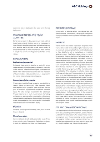 Operating income
Income such as revenue derived from service fees, net
interest income, commissions, net surplus arising from
trading activities and other income are included in operating
income.
Interest
Interest income and interest expense are recognised in the
income statement for all interest-bearing financial instruments
on an accruals basis using the effective yield method except
for those classified as held for trading based on the original
settlement amount. The effective interest method is a method
of calculating the amortised cost of a financial asset or a
financial liability and of allocating the interest income or
interest expense over the relevant period. The effective
interest rate is the rate that exactly discounts estimated
future cash payments or receipts through the expected life
of the financial instrument or, when appropriate, a shorter
period to the net carrying amount of the financial asset or
financial liability. When calculating the effective interest rate,
the Group estimates cash flows considering all contractual
terms of the financial instrument (for example, prepayment
options) but does not consider future credit losses. The calcu­
lation includes all fees and points paid or received between
parties to the contract that are an integral part of the effective
interest rate, transaction costs and all other premiums or
discounts. Once a financial asset or a group of similar financial
assets has been written down as a result of an impairment
loss, interest income is recognised using the rate of interest
used to discount the future cash flows for the purpose of
measuring the impairment loss. Interest earned on accounts,
which have been in arrears for three months or more is
credited to an interest in suspense account. This interest is
only recognised in the income statement when the account
is no longer in arrears.
Fee and commission income
Fee and commission income arises from services provided
by the Group, including cash management, project and struc­
tured trade finance transactions. Fee and commission income
is recognised when the corresponding service is provided
and receipt of the fee is certain. Loan commitment fees for
loans that are not expected to be drawn down are recognised
on a straight-line basis over the commitment period.
statements but are disclosed in the notes to the financial
statements.
Managed funds and trust
activities
Certain companies in the Group operate unit trusts, hold and
invest funds on behalf of clients and act as trustees and in
other fiduciary capacities. Assets and liabilities representing
such activities are not included on the balance sheet, as
these relate directly to clients. Income from these activities
is brought into account over the period to which the service
relates.
Share capital
Preference share capital
Preference share capital is classified as equity if it is non­
redeemable and any dividends are discretionary at the option
of the directors. Preference share capital is classified as a
liability if it is redeemable on a specific date or at the option
of the shareholders and dividends thereon are recognised in
the income statement as an interest expense.
Repurchase of share capital
Shares repurchased by Group companies are classified as
treasury shares, and held at cost. These shares are treated
as a deduction from the issued share capital and the cost
price of the shares is presented as a deduction from total
equity. Fair value changes recognised in the subsidiary’s
financial statements on equity investments in the holding
entity’s shares, are reversed on consolidation and dividends
received are eliminated against dividends paid. Where such
shares are subsequently sold or re-issued, any consideration
received is included in shareholders’ equity.
Dividends
Dividends are recognised as a liability in the period in which
they are declared.
Share issue costs
Incremental costs directly attributable to the issue of new
shares or options or to the acquisition of a business are shown
in equity as a deduction, net of tax, from the proceeds.
61
 
