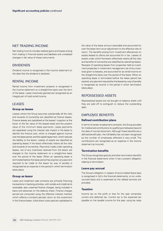 the value of the lease amount receivable and accounted for
over the lease term as an adjustment to the effective rate of
return. The benefits arising from investment allowances on
assets leased to clients are accounted for in tax. Leases of
assets under which the lessor effectively retains all the risks
and benefits of ownership are classified as operating leases.
Receipts of operating leases from properties held as invest­
ment properties in investment management net of any incen­
tives given to lessees, are accounted for as rental income on
the straight-line basis over the period of the lease. When an
operating lease is terminated before the lease period has
expired, any payment required by the lessee by way of penalty
is recognised as income in the period in which termination
takes place.
Repossessed assets
Repossessed assets are not brought on balance sheet until
they are sold off to extinguish or reduce the outstanding
debt.
Employee benefits
Defined contribution plans
In terms of certain employment contracts, the Group provides
for medical aid contributions to qualifying employees beyond
the date of normal retirement. Although these benefits are a
defined benefit plan, the full liability has not been recognised
as the number of employees affected is very small. The
contributions are recognised as an expense in the income
statement as incurred.
Termination benefits
The Group recognises gratuity and other termination benefits
in the financial statements when it has a present obligation
relating to termination.
Leave pay accrual
The Group’s obligation in respect of accumulated leave days
is recognised in full in the financial statements, on an undis­
counted basis and is expensed as the related services are
provided.
Taxation
Income tax on the profit or loss for the year comprises
current and deferred tax. Current tax is the expected tax
payable on the taxable income for the year, using tax rates
Net trading income
Net trading income includes realised gains and losses arising
from trading in financial assets and liabilities and unrealised
changes in fair value of these instruments.
Dividends
Dividend income is recognised in the income statement on
the date that the dividend is declared.
Rental income
Rental income from investment property is recognised in
the income statement on a straight-line basis over the term
of the lease. Lease incentives granted are recognised as an
integral part of total rental income.
Leases
Group as lessee
Leases where the Group assumes substantially all the risks
and rewards of ownership are classified as finance leases.
Finance leases are capitalised at the leases’ inception at the
lower of the fair value of the leased asset and the present
value of the minimum lease payments. Lease payments
are separated using the interest rate implicit in the lease to
identify the finance cost, which is charged against income
overtheleaseperiod,andthecapitalrepayment,whichreduces
the liability to the lessor. Leases of assets are classified as
operating leases if the lessor effectively retains all the risks
and rewards of ownership. Payments made under operating
leases, net of any incentives received from the lessor are
charged to the income statement on a straight-line basis
over the period of the lease. When an operating lease is
terminated before the lease period has expired, any payment
required to be made to the lessor by way of penalty is
recognised as an expense in the period in which termination
takes place.
Group as lessor
Lease and instalment sale contracts are primarily financing
transactions in banking activities, with rentals and instal­ments
receivable, less unearned finance charges, being included in
loans and advances on the balance sheet. Finance charges
earned are computed using the effective interest method,
which reflects a constant periodic return on the investment
in the finance lease. Initial direct costs paid are capitalised to
Significant accounting policies continued
ABC Holdings Limited ANNUAL REPORT 201162
 