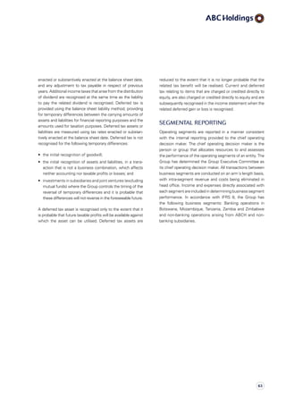 reduced to the extent that it is no longer probable that the
related tax benefit will be realised. Current and deferred
tax relating to items that are charged or credited directly to
equity, are also charged or credited directly to equity and are
subsequently recognised in the income statement when the
related deferred gain or loss is recognised.
Segmental reporting
Operating segments are reported in a manner consistent
with the internal reporting provided to the chief operating
decision maker. The chief operating decision maker is the
person or group that allocates resources to and assesses
the performance of the operating segments of an entity. The
Group has determined the Group Executive Committee as
its chief operating decision maker. All transactions between
business segments are conducted on an arm´s length basis,
with intra-segment revenue and costs being eliminated in
head office. Income and expenses directly associated with
each segment are included in determining business segment
performance. In accordance with IFRS  8, the Group has
the following business segments: Banking operations in
Botswana, Mozambique, Tanzania, Zambia and Zimbabwe
and non­-banking operations arising from ABCH and non-
banking subsidiaries.
enacted or substantively enacted at the balance sheet date,
and any adjustment to tax payable in respect of previous
years. Additional income taxes that arise from the distribution
of dividend are recognised at the same time as the liability
to pay the related dividend is recognised. Deferred tax is
provided using the balance sheet liability method, providing
for temporary differences between the carrying amounts of
assets and liabilities for financial reporting purposes and the
amounts used for taxation purposes. Deferred tax assets or
liabilities are measured using tax rates enacted or substan­
tively enacted at the balance sheet date. Deferred tax is not
recognised for the following temporary differences:
•	 the initial recognition of goodwill;
•	 the initial recognition of assets and liabilities, in a trans­
action that is not a business combination, which affects
neither accounting nor taxable profits or losses; and
•	 investments in subsidiaries and joint ventures (excluding
mutual funds) where the Group controls the timing of the
reversal of temporary differences and it is probable that
these differences will not reverse in the foreseeable future.
A deferred tax asset is recognised only to the extent that it
is probable that future taxable profits will be available against
which the asset can be utilised. Deferred tax assets are
63
 