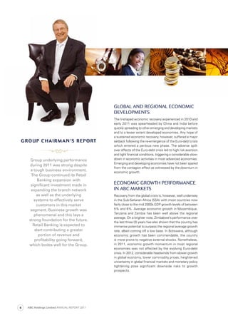 GloBAl AnD reGionAl eConoMiC
DeveloPMents
The V-shaped economic recovery experienced in 2010 and
early 2011 was spearheaded by China and India before
quickly spreading to other emerging and developing markets
and to a lesser extent developed economies. Any hope of
a sustained economic recovery, however, suffered a major
setback following the re-emergence of the Euro-debt crisis
which entered a perilous new phase. The adverse spill-
over effects of the Euro-debt crisis led to high risk aversion
and tight financial conditions, triggering a considerable slow-
down in economic activities in most advanced economies.
Emerging and developing economies have not been spared
from the contagion effect as witnessed by the downturn in
economic growth.
eConoMiC Growth PerforMAnCe
in ABC MArkets
Recovery from the global crisis is, however, well underway
in the Sub-Saharan Africa (SSA) with most countries now
fairly close to the mid 2000s GDP growth levels of between
5% and 6%. Average economic growth in Mozambique,
Tanzania and Zambia has been well above the regional
average. On a brighter note, Zimbabwe’s performance over
the last three (3) years has also shown that the country has
immense potential to surpass the regional average growth
rate, albeit coming off a low base. In Botswana, although
economic growth has been commendable, the country
is more prone to negative external shocks. Nonetheless,
in 2011, economic growth momentum in most regional
economies was not affected by the evolving Euro-debt
crisis. In 2012, considerable headwinds from slower growth
in global economy, lower commodity prices, heightened
uncertainty in global financial markets and monetary policy
tightening pose significant downside risks to growth
prospects.
Group underlying performance
during 2011 was strong despite
a tough business environment.
The Group continued its Retail
Banking expansion with
signiﬁcant investment made in
expanding the branch network
as well as the underlying
systems to effectively serve
customers in this market
segment. Business growth was
phenomenal and this lays a
strong foundation for the future.
Retail Banking is expected to
start contributing a greater
portion of revenue and
proﬁtability going forward,
which bodes well for the Group.
grOUP chairMan’s rePOrtgrOUP chairMan’s rePOrt
ABC Holdings Limited ANNUAL REPORT 20114
 