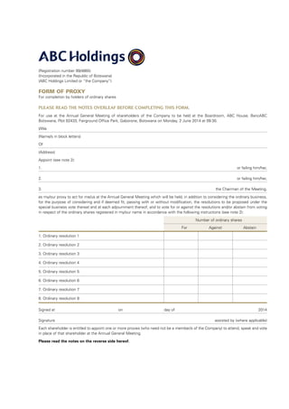 (Registration number 99/4865)
(Incorporated in the Republic of Botswana)
(ABC Holdings Limited or “the Company”)
Form of Proxy
For completion by holders of ordinary shares
PLEASE READ THE NOTES OVERLEAF BEFORE COMPLETING THIS FORM.
For use at the Annual General Meeting of shareholders of the Company to be held at the Boardroom, ABC House, BancABC
Botswana, Plot 62433, Fairground Office Park, Gaborone, Botswana on Monday, 2 June 2014 at 09:30.
I/We
(Name/s in block letters)
Of
(Address)
Appoint (see note 2):
1. or failing him/her,
2. or failing him/her,
3. the Chairman of the Meeting,
as my/our proxy to act for me/us at the Annual General Meeting which will be held, in addition to considering the ordinary business,
for the purpose of considering and if deemed fit, passing with or without modification, the resolutions to be proposed under the
special business vote thereat and at each adjournment thereof, and to vote for or against the resolutions and/or abstain from voting
in respect of the ordinary shares registered in my/our name in accordance with the following instructions (see note 2):
	 Number of ordinary shares
	For Against Abstain
1. Ordinary resolution 1
2. Ordinary resolution 2
3. Ordinary resolution 3
4. Ordinary resolution 4
5. Ordinary resolution 5
6. Ordinary resolution 6
7. Ordinary resolution 7
8. Ordinary resolution 8
Signed at	 on 	 day of 2014
Signature assisted by (where applicable)
Each shareholder is entitled to appoint one or more proxies (who need not be a member/s of the Company) to attend, speak and vote
in place of that shareholder at the Annual General Meeting.
Please read the notes on the reverse side hereof.
 