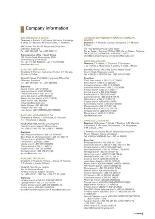 ABC Holdings Limited
Directors: H Buttery, F M Dzanya, D Khama, N Kudenga,
B Moyo, D T Munatsi, M M Schneiders, D Harbecke
ABC House, Plot 62433, Fairground Office Park
Gaborone, Botswana
Tel: +267 3674300 Fax: +267 3902131
Administrative office – South Africa
205 Rivonia Road, Morningside, 2196
Johannesburg, South Africa
Tel: +27 (11) 722 5300 Fax: +27 (11) 722 5360
www.bancabc.com
BancABC Botswana
Directors: D Khama, L Makwinja, B Moyo, D T Munatsi,
J Kurian, A Chilisa
BancABC House, Plot 62433, Fairground Office Park
Gaborone, Botswana
Tel: +267 3674300 Fax: +267 3901583
Branches:
Square branch +267 3160400
Fairground branch +267 3674300
Francistown branch +267 2414133
Game City branch +267 3704700
Airport Junction branch +267 3719700
Maun branch +267 6820000
mybancbw@bancabc.com
Selibe Phikwe +267 2631000
Palapye +267 4941000
Loan Center +267 3996700/+267 3993300
BancABC Mozambique SA
Directors: B Alfredo, H Chambisse, D T Munatsi
T E T Venichand, J Sibanda
Head Office: 999 Avenida Julius Nyerere
Polana Cimento, Maputo, Mozambique
Tel: +258 (21) 482100 Fax: +258 (21) 486808
Branches:
Beira Maquinino branch +258 (23) 320655/7
Beira Praça do Municipio branch +258 (21) 493715
Chimoio branch +258 (25) 123007/8
Tete branch + 258 (25) 222984
Matola branch +258 (21) 720005/8
Chiundi branch +258 (21) 493715
Nacala branch +258 (26) 526608
Nampula branch +258 (26) 213139
abcmoz@bancabc.com
BancABC Tanzania
Directors: J P Kipokola, R Dave, J Doriye, W Nyachia,
D T Munatsi, L Sondo, B Nyoni
5th  6th Floor Uhuru Heights
Bibi Titi Mohamed Road
PO Box 31 Dar es Salaam, Tanzania
Tel: +255 (22) 2111990 Fax: +255 (22) 2112402
Branches:
Kariakoo branch +255 (22) 2180108/182/212
Upanga branch +255 (22) 2121537-9
Quality Center branch +255 (22) 2865904-10
Arusha branch +255 (27) 2546390/2
abctz@africanbankingcorp.com  abctz@bancabc.com
Tanzania Development Finance Company
Limited
Directors: J P Kipokola, J Doriye, W Nyachia, D T Munatsi,
B Nyoni
1st Floor Barclays House, Ohio Street
Dar es Salaam, Tanzania, PO Box 2478, Dar es Salaam, Tanzania
Tel: +255 (22) 2111990 Fax: +255 (22) 2112402
abctz@africanbankingcorp.com  abctz@bancabc.com
BancABC Zambia
Directors: C Chileshe, D T Munatsi, C Simatyaba,
J W Thomas, L Mwafulilwa, A Dudhia, R Credo, J Muwo
BancABC House, Plot 746B, Corner Nasser Road/
Church Road, Ridgeway, Lusaka
Tel: +260 (211) 257970-5 Fax: +260 (211) 257980
Branches:
Cairo Road branch + 260 (211) 227690/3
Kitwe branch +260 (212) 222426/7
Livingstone branch +260 (213) 320681
Lumumba Road branch +260 (211) 230796
Findeco branch +260 (211) 279977
Chinsali branch + 260 (214) 565051
Kabwe branch + 260 (215) 203951
Luanshya branch +260 (212) 510 573
Ndola branch +260 (212) 621716
Chipata branch +260 (216) 223758
Kasumbalesa branch +260 (212) 693002
Mongu branch +260 (217) 221108
Kasama branch +260 (214) 222193
Chingola branch +260 (212) 310997
Mansa branch +260 (212) 821931
abcz@bancabc.com
BancABC Zimbabwe
Directors: N Kudenga, P Sithole, V Mudimu, N M Matimba,
A Mabhena, F M Dzanya, H Matemera, T W Mudangwe,
P M V Wood, J Phiri
1 Endeavour Crescent, Mount Pleasant Business Park
Mount Pleasant, Harare, Zimbabwe
Tel: +263 (4) 369260-99 Fax: +263 (4) 369932
Branches:
Beitbridge branch +263 (286) 23172/3/4
Checheche branch +263 (317) 258; 277; 314; 327
Chiredzi branch +263 (31)2254-6/4136-9
Graniteside branch +263 (4) 781046/7; 781615-7
Heritage branch +263 (4) 781837-40
Hotsprings branch +263 772 160 739-44
Hwange branch +263 (281) 21703-10
Kwekwe branch +263 (55) 25216-23
Jason Moyo branch +263 (9) 73700-11
Msasa branch +263 (4) 486087; 486139; 486508
Mt Pleasant branch +263 (4) 369260-99
Mutare branch +263 (20) 67939; 67941
Redcliff branch +263 (55) 62875-82
Victoria Falls branch +263 (13) 45101-8
TSF branch +263 (4) 667039; 667892
Zvishavane branch +263 (51) 2940-5
Masvingo branch +263 (39) 266613/20
Triangle branch +263 (33) 6340-4/5305/5315/5405
Ngezi branch +263 (0) 772 164401/6
Bindura branch +263(271) 6721/24/26/27
BancABC Infinite Belgravia branch +263 (4) 369460-9
Chinhoyi branch +263 (67) 21341/21342/21343/21344
21346/21347
Leopold Takawira branch +263 (67) 780797/780798/770376/
771909/771209/774218
Southern branch +263 772 441 277 +263 772411279,
+273 772411281-3
Gweru branch +273 (54) 231812-9
abczw@africanbankingcorp.com
Company information
 