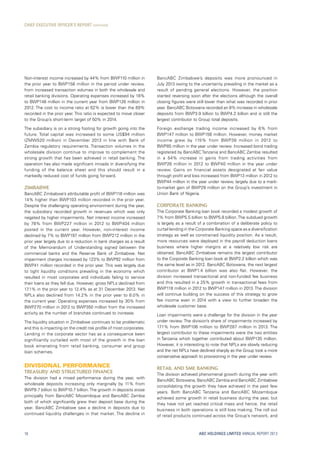 ABC HOLDINGS LIMITED ANNUAL REPORT 2013
Non-interest income increased by 44% from BWP110 million in
the prior year to BWP158 million in the period under review,
from increased transaction volumes in both the wholesale and
retail banking divisions. Operating expenses increased by 18%
to BWP148 million in the current year from BWP126 million in
2012. The cost to income ratio at 62% is lower than the 69%
recorded in the prior year. This ratio is expected to move closer
to the Group’s short-term target of 50% in 2014.
The subsidiary is on a strong footing for growth going into the
future. Total capital was increased to some US$94 million
(ZMW520 million) in December 2013 in line with Bank of
Zambia regulatory requirements. Transaction volumes in the
wholesale division continue to improve to complement the
strong growth that has been achieved in retail banking. The
operation has also made significant inroads in diversifying the
funding of the balance sheet and this should result in a
markedly reduced cost of funds going forward.
Zimbabwe
BancABC Zimbabwe’s attributable profit of BWP118 million was
14% higher than BWP103 million recorded in the prior year.
Despite the challenging operating environment during the year,
the subsidiary recorded growth in revenues which was only
negated by higher impairments. Net interest income increased
by 78% from BWP227 million in 2012 to BWP404 million
posted in the current year. However, non-interest income
declined by 7% to BWP197 million from BWP212 million in the
prior year largely due to a reduction in bank charges as a result
of the Memorandum of Understanding signed between the
commercial banks and the Reserve Bank of Zimbabwe. Net
impairment charges increased by 123% to BWP92 million from
BWP41 million recorded in the prior year. This was largely due
to tight liquidity conditions prevailing in the economy which
resulted in most corporates and individuals failing to service
their loans as they fell due. However, gross NPLs declined from
17.1% in the prior year to 12.4% as at 31 December 2013. Net
NPLs also declined from 14.2% in the prior year to 8.0% in
the current year. Operating expenses increased by 30% from
BWP270 million in 2012 to BWP350 million from the increased
activity as the number of branches continued to increase.
The liquidity situation in Zimbabwe continues to be problematic
and this is impacting on the credit risk profile of most corporates.
Lending in the corporate sector has as a consequence been
significantly curtailed with most of the growth in the loan
book emanating from retail banking, consumer and group
loan schemes.
DIVISIONAL PERFORMANCE
Treasury and structured finance
The division had a mixed performance during the year, with
wholesale deposits increasing only marginally by 11% from
BWP9.7 billion to BWP10.7 billion.The growth in deposits arose
principally from BancABC Mozambique and BancABC Zambia
both of which significantly grew their deposit base during the
year. BancABC Zimbabwe saw a decline in deposits due to
continued liquidity challenges in that market. The decline in
BancABC Zimbabwe’s deposits was more pronounced in
July 2013 owing to the uncertainty prevailing in the market as a
result of pending general elections. However, the position
started reversing soon after the elections although the overall
closing figures were still lower than what was recorded in prior
year. BancABC Botswana recorded an 8% increase in wholesale
deposits from BWP3.9 billion to BWP4.2 billion and is still the
largest contributor to Group total deposits.
Foreign exchange trading income increased by 6% from
BWP147 million to BWP156 million. However, money market
income grew by 115% from BWP39  million in 2012 to
BWP85 million in the year under review. Increased bond trading
registered by BancABC Tanzania and BancABC Zambia resulted
in a 54% increase in gains from trading activities from
BWP26 million in 2012 to BWP40 million in the year under
review. Gains on financial assets designated at fair value
through profit and loss increased from BWP13 million in 2012 to
BWP44 million in the year under review, largely due to a mark-
to-market gain of BWP29 million on the Group’s investment in
Union Bank of Nigeria.
Corporate banking
The Corporate Banking loan book recorded a modest growth of
7% from BWP5.5 billion to BWP5.8 billion.The subdued growth
is largely as a result of a combination of a deliberate policy to
curtail lending in the Corporate Banking space as a diversification
strategy as well as constrained liquidity position. As a result,
more resources were deployed in the payroll deduction loans
business where higher margins at a relatively low risk are
obtained. BancABC Zimbabwe remains the largest contributor
to the Corporate Banking loan book at BWP2.2 billion which was
the same level as in 2012. BancABC Botswana, the next largest
contributor at BWP1.4  billion was also flat. However, the
division increased transactional and non-funded fee business
and this resulted in a 25% growth in transactional fees from
BWP118 million in 2012 to BWP147 million in 2013. The division
will continue building on the success of this strategy to grow
fee income even in 2014 with a view to further broaden the
wholesale customer base.
Loan impairments were a challenge for the division in the year
under review. The division’s share of impairments increased by
171% from BWP106 million to BWP287 million in 2013. The
largest contributor to these impairments were the two entities
in Tanzania which together contributed about BWP135 million.
However, it is interesting to note that NPLs are slowly reducing
and the net NPLs have declined sharply as the Group took a more
conservative approach to provisioning in the year under review.
Retail and SME banking
The division achieved phenomenal growth during the year with
BancABC Botswana, BancABC Zambia and BancABC Zimbabwe
consolidating the growth they have achieved in the past few
years. Both BancABC Tanzania and BancABC Mozambique
achieved some growth in retail business during the year, but
they have not yet reached critical mass and hence, the retail
business in both operations is still loss making. The roll out
of retail products continued across the Group’s network, and
CHIEF EXECUTIVE OFFICER’S REPORT continued
18
 