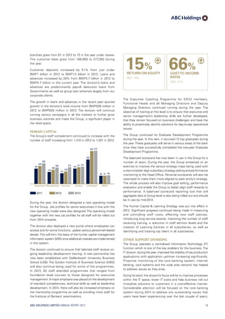 branches grew from 61 in 2012 to 73 in the year under review.
The customer base grew from 188,693 to 277,383 during
the year.
Customer deposits increased by 51% from just under
BWP1  billion in 2012 to BWP1.5  billion in 2013. Loans and
advances increased by 28% from BWP3.7 billion in 2012 to
BWP4.7 billion in the current year. The division’s loans and
advances are predominantly payroll deduction loans from
Governments as well as group loan schemes largely from our
corporate clients.
The growth in loans and advances in the recent past spurred
growth in the division’s total income from BWP508 million in
2012 to BWP828  million in 2013. The division will continue
running various campaigns in all the markets to further grow
business volumes and make the Group, a significant player in
the retail space.
Human Capital
The Group’s staff complement continued to increase with the
number of staff increasing from 1,310 in 2012 to 1,501 in 2013.
2011 2012 2013
Mozambique
166
205
125
Botswana
187
234
284
135
212
101
Tanzania
507 514
352
Zimbabwe
57 6556
ABCH
211 221
187
Zambia
During the year, the division designed a new operating model
for the Group. Job profiles for senior executives in line with the
new operating model were also designed. The operating model
together with the new job profiles for all staff will be rolled out
from 2014 onwards.
The division also deployed a new portal where employees can
access and for some functions, update various personnel-related
details.This will form the basis of the human capital management
information system (MIS) once additional modules are implemented
in this system.
The division continued to ensure that talented staff receive on-
going leadership development training. A new partnership has
now been established with Stellenbosch University Business
School (USB). The Gordon Institute of Business Science (GIBS)
will also continue being used for some of the programmes.
In 2013, 63 staff attended programmes that ranged from
foundation level courses to those designed for executive
management.A major emphasis was placed on the development
of standard competencies, technical skills as well as leadership
development. In 2014, there will also be increased emphasis on
the mentorship programme as well as enrolling more staff for
the Institute of Bankers’ examinations.
The Executive Coaching Programme for EXCO members,
Functional Heads and all Managing Directors and Deputy
Managing Directors continued running during the year. The
objective of training at this level is to ensure that executive and
senior management’s leadership skills are further developed,
that they remain focused on business challenges and have the
ability to proactively identify solutions for day-to-day operational
issues.
The Group continued its Graduate Development Programme
during the year. In this vein, it recruited 12 top graduates during
the year.These graduates will serve in various areas of the bank
once they have successfully completed the two-year Graduate
Development Programme.
The balanced scorecard has now been in use in the Group for a
number of years. During the year, the Group embarked on an
exercise to improve the various strategy maps being used with
a view to better align subsidiary strategy setting and performance
monitoring to the Head Office. Personal scorecards will also be
revamped to make them more aligned to each entity’s strategy.
The whole process will also improve goal setting, performance
evaluation and enable the Group to better align staff rewards to
performance. A balanced scorecard reporting tool that will
aggregate data at Group level is also being rolled out and should
be in use by mid-2014.
The Human Capital  Learning Strategy was put into effect in
2012. Significant progress continues being made in measuring
and controlling staff costs, effecting new staff policies,
introducing long service awards, improving the number of staff
receiving training, a reduction in staff attrition levels and the
creation of Learning Centres in all subsidiaries, as well as
identifying and tracking top talent in all subsidiaries.
Other support divisions
The Group operates a centralised Information Technology (IT)
function which is one of the key enablers for the business. The
IT division, during the year, improved the stability of key production
applications with application uptimes increasing significantly.
Proactive monitoring of the core banking system, internet
banking, card systems and the wide area network has helped
to address issues as they arise.
Going forward, the division’s focus will be to improve processes
within the IT space, lower IT costs and help business roll out
innovative solutions to customers in a cost-effective manner.
Considerable attention will be focused on the core banking
system during 2014 to address any outstanding issues that
users have been experiencing over the last couple of years,
15%
RETURN ON EQUITY
2012: 15%
66%
COSTTO INCOME
RATIO
2012: 71%
ABC HOLDINGS LIMITED ANNUAL REPORT 2013 19
 