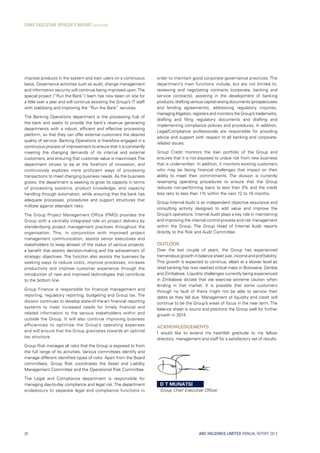ABC HOLDINGS LIMITED ANNUAL REPORT 2013
improve products in the system and train users on a continuous
basis. Governance activities such as audit, change management
and information security will continue being improved upon.The
special project (“Run the Bank”) team has now been on site for
a little over a year and will continue assisting the Group’s IT staff
with stabilising and improving the “Run the Bank” services.
The Banking Operations department is the processing hub of
the bank and seeks to provide the bank’s revenue generating
departments with a robust, efficient and effective processing
platform, so that they can offer external customers the desired
quality of service. Banking Operations is therefore engaged in a
continuous process of improvement to ensure that it is constantly
meeting the changing demands of its internal and external
customers, and ensuring that customer value is maximised.The
department strives to be at the forefront of innovation, and
continuously explores more proficient ways of processing
transactions to meet changing business needs. As the business
grows, the department is seeking to grow its capacity in terms
of processing systems, product knowledge, and capacity
handling through automation, while ensuring that the bank has
adequate processes, procedures and support structures that
militate against attendant risks.
The Group Project Management Office (PMO) provides the
Group with a centrally integrated role on project delivery by
standardising project management practices throughout the
organisation. This, in conjunction with improved project
management communication, assists senior executives and
stakeholders to keep abreast of the status of various projects,
a benefit that assists decision-making and the achievement of
strategic objectives. The function also assists the business by
seeking ways to reduce costs, improve processes, increase
productivity and improve customer experience through the
introduction of new and improved technologies that contribute
to the bottom line.
Group Finance is responsible for financial management and
reporting, regulatory reporting, budgeting and Group tax. The
division continues to develop state-of-the-art financial reporting
systems to meet increased needs for timely financial and
related information to the various stakeholders within and
outside the Group. It will also continue improving business
efficiencies to optimise the Group’s operating expenses
and will ensure that the Group gravitates towards an optimal
tax structure.
Group Risk manages all risks that the Group is exposed to from
the full range of its activities. Various committees identify and
manage different identified types of risks. Apart from the Board
committees, Group Risk coordinates the Asset and Liability
Management Committee and the Operational Risk Committee.
The Legal and Compliance department is responsible for
managing day-to-day compliance and legal risk. The department
endeavours to separate legal and compliance functions in
order to maintain good corporate governance practices. The
department’s main functions include, but are not limited to,
reviewing and negotiating contracts (corporate, banking and
service contracts), assisting in the development of banking
products,draftingvariouscapitalraisingdocuments(prospectuses
and lending agreements), addressing regulatory inquiries,
managing litigation, registers and monitors the Group’s trademarks,
drafting and filing regulatory documents and drafting and
implementing compliance policies and procedures. In addition,
Legal/Compliance professionals are responsible for providing
advice and support with respect to all banking and corporate-
related issues.
Group Credit monitors the loan portfolio of the Group and
ensures that it is not exposed to undue risk from new business
that is underwritten. In addition, it monitors existing customers
who may be facing financial challenges that impact on their
ability to meet their commitments. The division is currently
revamping operating procedures to ensure that the Group
reduces non-performing loans to less than 3% and the credit
loss ratio to less than 1% within the next 12 to 18 months.
Group Internal Audit is an independent objective assurance and
consulting activity designed to add value and improve the
Group’s operations. Internal Audit plays a key role in maintaining
and improving the internal control process and risk management
within the Group. The Group Head of Internal Audit reports
directly to the Risk and Audit Committee.
Outlook
Over the last couple of years, the Group has experienced
tremendous growth in balance sheet size, income and profitability.
This growth is expected to continue, albeit at a slower level as
retail banking has now reached critical mass in Botswana, Zambia
and Zimbabwe. Liquidity challenges currently being experienced
in Zimbabwe dictate that we exercise extreme caution when
lending in that market. It is possible that some customers
through no fault of theirs might not be able to service their
debts as they fall due. Management of liquidity and credit will
continue to be the Group’s areas of focus in the near term. The
balance sheet is sound and positions the Group well for further
growth in 2014.
Acknowledgements
I would like to extend my heartfelt gratitude to my fellow
directors, management and staff for a satisfactory set of results.
CHIEF EXECUTIVE OFFICER’S REPORT continued
D T MUNATSI
Group Chief Executive Officer
20
 