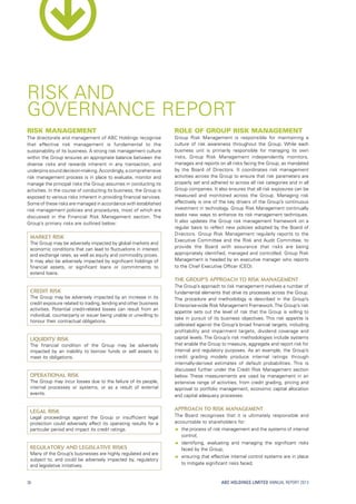 ABC HOLDINGS LIMITED ANNUAL REPORT 2013
Risk Management
The directorate and management of ABC Holdings recognise
that effective risk management is fundamental to the
sustainability of its business. A strong risk management culture
within the Group ensures an appropriate balance between the
diverse risks and rewards inherent in any transaction, and
underpins sound decision-making.Accordingly, a comprehensive
risk management process is in place to evaluate, monitor and
manage the principal risks the Group assumes in conducting its
activities. In the course of conducting its business, the Group is
exposed to various risks inherent in providing financial services.
Some of these risks are managed in accordance with established
risk management policies and procedures, most of which are
discussed in the Financial Risk Management section. The
Group’s primary risks are outlined below:
Market Risk
The Group may be adversely impacted by global markets and
economic conditions that can lead to fluctuations in interest
and exchange rates, as well as equity and commodity prices.
It may also be adversely impacted by significant holdings of
financial assets, or significant loans or commitments to
extend loans.
Credit Risk
The Group may be adversely impacted by an increase in its
credit exposure related to trading, lending and other business
activities. Potential credit-related losses can result from an
individual, counterparty or issuer being unable or unwilling to
honour their contractual obligations.
Liquidity Risk
The financial condition of the Group may be adversely
impacted by an inability to borrow funds or sell assets to
meet its obligations.
Operational Risk
The Group may incur losses due to the failure of its people,
internal processes or systems, or as a result of external
events.
Legal Risk
Legal proceedings against the Group or insufficient legal
protection could adversely affect its operating results for a
particular period and impact its credit ratings.
Regulatory and Legislative Risks
Many of the Group’s businesses are highly regulated and are
subject to, and could be adversely impacted by, regulatory
and legislative initiatives.
Role of Group Risk Management
Group Risk Management is responsible for maintaining a
culture of risk awareness throughout the Group. While each
business unit is primarily responsible for managing its own
risks, Group Risk Management independently monitors,
manages and reports on all risks facing the Group, as mandated
by the Board of Directors. It coordinates risk management
activities across the Group to ensure that risk parameters are
properly set and adhered to across all risk categories and in all
Group companies. It also ensures that all risk exposures can be
measured and monitored across the Group. Managing risk
effectively is one of the key drivers of the Group’s continuous
investment in technology. Group Risk Management continually
seeks new ways to enhance its risk management techniques.
It also updates the Group risk management framework on a
regular basis to reflect new policies adopted by the Board of
Directors. Group Risk Management regularly reports to the
Executive Committee and the Risk and Audit Committee, to
provide the Board with assurance that risks are being
appropriately identified, managed and controlled. Group Risk
Management is headed by an executive manager who reports
to the Chief Executive Officer (CEO).
The Group’s Approach to Risk Management
The Group’s approach to risk management involves a number of
fundamental elements that drive its processes across the Group.
The procedure and methodology is described in the Group’s
Enterprise-wide Risk Management Framework.The Group’s risk
appetite sets out the level of risk that the Group is willing to
take in pursuit of its business objectives. This risk appetite is
calibrated against the Group’s broad financial targets, including
profitability and impairment targets, dividend coverage and
capital levels. The Group’s risk methodologies include systems
that enable the Group to measure, aggregate and report risk for
internal and regulatory purposes. As an example, the Group’s
credit grading models produce internal ratings through
internally-derived estimates of default probabilities. This is
discussed further under the Credit Risk Management section
below. These measurements are used by management in an
extensive range of activities, from credit grading, pricing and
approval to portfolio management, economic capital allocation
and capital adequacy processes.
Approach to Risk Management
The Board recognises that it is ultimately responsible and
accountable to shareholders for:
ââ the process of risk management and the systems of internal
control;
ââ identifying, evaluating and managing the significant risks
faced by the Group;
ââ ensuring that effective internal control systems are in place
to mitigate significant risks faced;
RISK AND
GOVERNANCE REPORT
30
 