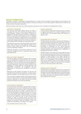 ABC HOLDINGS LIMITED ANNUAL REPORT 2013
Executive Committee
The Executive Committee (EXCO) assists the CEO in
managing the Group and implementing strategy, policies
and procedures, subject to the Board’s limitations on
delegation to the CEO. The CEO’s authority in managing the
Group is unrestricted. EXCO assists the CEO in managing
the Group and setting the overall direction of the business
of the Group, and acts as a medium for communication and
coordination between business units and Group companies,
and the Board. EXCO meetings are conducted monthly.
The following divisional and functional heads comprise the
EXCO: CEO (Chairman), Chief Operating Officer, Chief
Financial Officer, Chief Risk Officer and the Managing
Director of BancABC Zimbabwe.
EXCO also considers non-remuneration aspects of human
resources management such as succession planning and
skills development.
Risk and Audit Committee
The Risk and Audit Committee is chaired by Mr N Kudenga
who is an independent non-executive director.The committee
adopted the terms of reference for the Risk and Audit
Committee in line with the King Commission guidelines on
Corporate Governance. In particular, it assists the Board in the
discharge of its duties relating to financial reporting to all
stakeholders, compliance, risk management and the
effectiveness of accounting and management information
systems.
Meetings are held regularly throughout the year and are
attended by external and internal auditors, as well as senior
executive managers.The committee met four times in 2013.
The committee considered whether the Company and the
Group are going concerns, recommending that the Board
endorse a statement to this effect and that the financial
statements prepared on this basis be approved.
Loans Review Committee
The Loans Review Committee is chaired by Mrs D Khama.
In accordance with its terms of reference, the committee’s
principal function is to review and report to the Board on the
Group’s loan portfolio on at least a quarterly basis. The
committee places specific emphasis on ensuring conformity
of the loan portfolio and lending function to a sound
documented lending policy. It also periodically reviews the
maximum loan authority limits for each Group lending
authority as well as write-offs within the Group. The
committee is further tasked with the quarterly review of the
adequacy of provisions made with respect to loans and
makes recommendations to the Board in this regard.
The committee met four times in 2013.
Credit Committee
The committee is chaired by Mr H Buttery and has a mandate
to approve loans above the internal management limit
of US$7 million. The committee meets when required to
approve loans.
Remuneration Committee
The Remuneration Committee is chaired by Mr H Buttery, a
non-executive director and Chairman of the Board. The CEO
attends committee meetings by invitation, but does not
participate in any discussions on his own remuneration. The
committee is responsible for the senior executive
remuneration policy. It fixes the remuneration packages of
individual directors within agreed terms of reference, to
avoid potential conflicts of interest.
The Remuneration Committee is also responsible for setting
the remuneration policy of the Group. It aims to ensure that
the financial rewards offered by the Group to employees are
sufficient to attract people of the calibre required for
effective running of the Group and to produce the required
returns to its shareholders. The committee reviews the
profit sharing scheme annually, which is based on achieving
a specified return on equity for the period. The committee
met four times during the year under review.
Nominations Committee
The Nominations Committee comprises two non-executive
directors and is responsible for making recommendations to
the Board on all new board appointments. A formal process
is in place in terms of which the skills needed are identified
and those individuals who might best assist the Board in
their endeavours are recruited.
Board committees
The Board is assisted in discharging its responsibilities by a number of sub-committees. Sub-committees are accountable to the
Board, with minutes of sub-committee meetings circulated and reported on at the following Board meeting. Senior executives are
invited to attend meetings as appropriate.
Board committees may make use of external professional advisors when necessary to discharge specific tasks.
38
 