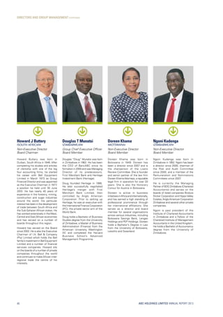 ABC HOLDINGS LIMITED ANNUAL REPORT 2013
DIRECTORS AND GROUP MANAGEMENT continued
40
Howard J Buttery
(SOUTH AFRICAN)
Non-Executive Director
Board Chairman
Howard Buttery was born in
Durban, South Africa in 1946. After
completing his studies and articles
of clerkship with one of the big
four accounting firms, he started
his career with Bell Equipment
Limited in March 1973 as Group
Financial Director and was appointed
as the Executive Chairman in 1977,
a position he held until 30 June
2010. He has nearly 40 years of
experience in the forestry, mining,
construction and sugar industries
around the world. His particular
interest has been in the development
of trade between South Africa and
the Sub-Saharan African states. He
has worked extensively in theWest,
Central and East African economies
and has served on a number of
boards throughout this region.
Howard has served on the Board
since 2002. He is also the Executive
Chairman of I.A. Bell  Company
(Pty) Limited which holds the Bell
family’sinvestmentinBellEquipment
Limited and a number of financial
services companies. Howard sits
on the boards of a number of private
companies throughout the world
and continues to make African inter-
regional trade the centre of his
interests.
Douglas T Munatsi
(ZIMBABWEAN)
Group Chief Executive Officer
Board Member
Douglas “Doug” Munatsi was born
in Zimbabwe in 1962. He has been
the CEO of BancABC since its
formation in 2000 and was Managing
Director of its predecessors,
First Merchant Bank and Heritage
Investment Bank (Heritage).
Doug founded Heritage in 1995.
He later successfully negotiated
Heritage’s merger with First
Merchant Bank Limited, then
controlled by Anglo American
Corporation. Prior to setting up
Heritage, he was an executive with
the International Finance Corporation
(IFC), the private sector arm of the
World Bank.
Doug holds a Bachelor of Business
Studies degree from the University
of Zimbabwe, a Master of Business
Administration (Finance) from the
American University, Washington
DC and completed the Harvard
Business School’s Advanced
Management Programme.
Ngoni Kudenga
(ZIMBABWEAN)
Non-Executive Director
Board Member
Ngoni Kudenga was born in
Zimbabwe in 1952. Ngoni has been
a director since 2000, chairman of
the Risk and Audit Committee
since 2000, and a member of the
Remuneration and Nominations
Committees since 2007.
He is currently the Managing
Partner of BDO Zimbabwe (Chartered
Accountants) and serves on the
boards of listed companies Bindura
Nickel Corporation and HippoValley
Estates,AngloAmerican Corporation
Zimbabwe and several other private
companies.
Ngoni is past president of the
Institute of Chartered Accountants
in Zimbabwe and a Fellow of the
Chartered Institute of Management
Accountants in the United Kingdom.
He holds a Bachelor of Accountancy
degree from the University of
Zimbabwe.
Doreen Khama
(MOTSWANA)
Non-Executive Director
Board Member
Doreen Khama was born in
Botswana in 1949. Doreen has
been a director since 2007 and is
the chairperson of the Loans
Review Committee. She is founder
and senior partner of the law firm
Doreen Khama Attorneys, a reputable
legal firm in operation for over 20
years. She is also the Honorary
Consul for Austria in Botswana.
Doreen is active in business
initiativesinAfricaandinternationally,
and has earned a high standing of
professional prominence through
her international affiliations. She
serves as a director and board
member for several organisations
across various industries, including
Botswana Savings Bank, Lengao
Holdings and PEP Holdings. Doreen
holds a Bachelor’s Degree in Law
from the University of Botswana,
Lesotho and Swaziland.
 