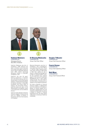 ABC HOLDINGS LIMITED ANNUAL REPORT 2013
DIRECTORS AND GROUP MANAGEMENT continued
42
Hashmon Matemera
(ZIMBABWEAN)
Managing Director,
BancABC Zimbabwe
Hashmon Matemera was born in
Zimbabwe in 1964. Hashmon has
been a member of the Executive
Committee since 2006. He was the
Group Head of Wholesale Banking
from 2007 before becoming
Managing Director of BancABC
Zimbabwe in 2011.
Hashmon has over 20 years’
banking experience in merchant
and commercial banking and as a
central banker. He has held several
positions, including Executive Director
of Banking Services at BancABC
Zimbabwe and Group Head of
Treasury and Structured Finance.
Hashmon spent ten years at the
Reserve Bank of Zimbabwe, mostly
in the Supervision and Surveillance
Division.
Hashmon holds a Bachelor of Science
(Honours) degree in Economics as
well as a Master of Science in
Economics, both from the University
of Zimbabwe.
Dr Blessing Mudavanhu
(ZIMBABWEAN)
Group Chief Risk Officer
Blessing Mudavanhu was born in
Zimbabwe in 1971. Dr Mudavanhu
was appointed Chief Risk Officer
in February 2009. Blessing spent
many years working on Wall Street
in New York, where he was a
director in Global Risk Management
at Bank of America Merrill Lynch.
He has published many research
papers in the Journal of Investment
Management and in many mathe-
matics journals. He is also listed in
the Who’s Who in America and is a
recipient of the Fulbright Scholarship.
He holds a Bachelor of Science
(Honours) degree in Mathematics
from the University of Zimbabwe, a
Master of Science degree and a
Doctorate in Mathematics from the
University of Washington as well as
a Master of Science in Financial
Engineering from the Hass School
of Business, University of California
at Berkeley.
Douglas T Munatsi
(ZIMBABWEAN)
Group Chief Executive Officer
Francis Dzanya
(ZIMBABWEAN)
Group Chief Operating Officer
Beki Moyo
(ZIMBABWEAN)
Group Chief Financial Officer
 