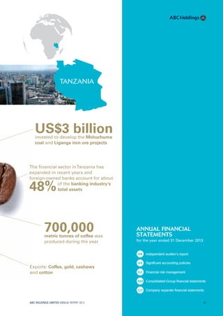 ABC HOLDINGS LIMITED ANNUAL REPORT 2013 47
TANZANIA
700,000metric tonnes of coffee was
produced during the year
Exports: Coffee, gold, cashews
and cotton
US$3 billioninvested to develop the Mchuchuma
coal and Liganga iron ore projects
The ﬁnancial sector inTanzania has
expanded in recent years and
foreign-owned banks account for about
of the banking industry’s
48%total assets
annual financial
statements
for the year ended 31 December 2013
48 Independent auditor’s report
49 Significant accounting policies
62 Financial risk management
100 Consolidated Group financial statements
127 Company separate financial statements
47
 