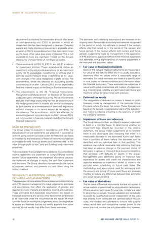The estimates and underlying assumptions are reviewed on an
ongoing basis. Revisions to accounting estimates are recognised
in the period in which the estimate is revised if the revision
affects only that period, or in the period of the revision and
future periods if the revision affects both current and future
periods. Judgements made by management in the application
of IFRS that have a significant effect on the financial statements
and estimates with a significant risk of material adjustment in
the next year are discussed below:
•	 Fair value of financial instruments
	 Many of the Group’s financial instruments are measured at
fair value on the balance sheet and it is usually possible to
determine their fair values within a reasonable range of
estimates. Fair value estimates are made at a specific point
in time, based on market conditions and information about
the financial instrument. These estimates are subjective in
nature and involve uncertainties and matters of judgement,
(e.g. interest rates, volatility and estimated cash flows) and
therefore cannot be determined with precision.
•	 Deferred tax assets
	The recognition of deferred tax assets is based on profit
forecasts made by management of the particular Group
Company where the asset has arisen. These forecasts are
based on the Group’s re-capitalisation plans of the subsidiary
and market conditions prevailing in the economy in which
the Company operates.
•	 Impairment of loans and advances
	The Group reviews its loan portfolios to assess impairment
at least on a monthly basis. In determining whether an
impairment loss should be recorded in the income
statement, the Group makes judgements as to whether
there is any observable data indicating that there is a
measurable decrease in the estimated future cash flows
from a portfolio of loans before the decrease can be
identified with an individual loan in that portfolio. This
evidence may include observable data indicating that there
has been an adverse change in the payment status of
borrowers in a group, or national or local economic conditions
that correlate with defaults on assets in the Group.
Management uses estimates based on historical loss
experience for assets with credit risk characteristics and
objective evidence of impairment similar to those in the
portfolio when scheduling its future cash flows. The
methodology and assumptions used for estimating both
the amount and timing of future cash flows are reviewed
monthly to reduce any differences between loss estimates
and actual loss experience.
•	 Fair value of derivatives
	The fair value of financial instruments that are not quoted in
active markets is determined by using valuation techniques.
Where valuation techniques (for example, models) are used
to determine fair values, they are validated and periodically
reviewed by qualified personnel independent of the area
that created them. All models are certified before they are
used, and models are calibrated to ensure that outputs
reflect actual data and comparative market prices. To the
extent practical, models use only observable data; however,
requirement to disclose the recoverable amount of an asset
or cash-generating unit (CGU) to periods in which an
impairment loss has been recognised or reversed.They also
expand and clarify disclosure requirements applicable when
an asset or CGU’s recoverable amount has been determined
on the basis of fair value less costs of disposal. This is not
expected to have any significant impact on the Group’s
disclosures of impairments of non-financial assets.
•	 The amendments to IFRS 10, IFRS 12 and IAS 27 in relation
to investment entities. These amendments define an
investment entity and provide exemptions for an investment
entity not to consolidate investments in entities that it
controls, but to measure those investments at fair value,
with changes in fair value recognised in profit or loss. The
amendments, which are effective for accounting periods
commencing on or after 1 January 2014, are not expected to
have any material impact on the Group’s financial statements.
•	 The amendments to IAS 39, “Financial Instruments:
Recognition and Measurement” on Novation of Derivatives
and Continuation of Hedge Accounting.These amendments
stipulate that hedge accounting may not be discontinued if
the hedging instrument is novated to a central counterparty
by both parties as a consequence of laws and regulations
without changes in its terms except as necessary for
the novation. The amendments, which are effective for
accounting periods commencing on or after 1 January 2014,
are not expected to have any material impact on the Group’s
financial statements.
Basis of preparation
The Group presents accounts in accordance with IFRS. The
consolidated financial statements are prepared in accordance
with the going concern principle under the historical cost basis
as modified by the revaluation of financial instruments classified
as available-for-sale, financial assets and liabilities held “at fair
value through profit or loss”, land and buildings and investment
properties.
The consolidated financial statements comprise the consolidated
income statement and statement of comprehensive income
shown as two statements, the statement of financial position,
the statement of changes in equity, the cash flow statement
and the notes. The Group classifies its expenses by the nature
of expense method, and presents its cash flows using the
indirect method.
Significant accounting judgements,
estimates and assumptions
The preparation of consolidated financial statements in conformity
with IFRS requires management to make judgements, estimates
and assumptions that affect the application of policies and
reported amounts of assets and liabilities, income and expenses.
These estimates and associated assumptions are based on
historical experience and various other factors that are believed
to be reasonable under the circumstances, the results of which
form the basis for making the judgements about carrying values
of assets and liabilities that are not readily apparent from other
sources. Actual results may differ from these estimates.
ABC HOLDINGS LIMITED ANNUAL REPORT 201350
SIGNIFICANT ACCOUNTING POLICIES continued
 