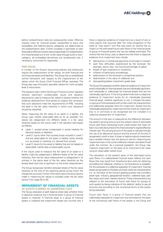 there is objective evidence of impairment as a result of one or
more events that occurred after the initial recognition of the
asset (a “loss event”) and that loss event (or events) has an
impact on the estimated future cash flows of the financial asset
or group of financial assets that can be reliably estimated. The
criteria that the Group uses to determine that there is objective
evidence of an impairment loss include:
•	 delinquency in contractual payments of principal or interest;
•	 cash flow difficulties experienced by the borrower (for
example, equity ratio, net income percentage of sales);
•	 breach of loan covenants or conditions;
•	 initiation of bankruptcy proceedings;
•	 deterioration of the borrower’s competitive position;
•	 deterioration in the value of collateral; and
•	 downgrading below investment grade level.
The Group first assesses whether objective evidence of impairment
exists individually for financial assets that are individually significant,
and individually or collectively for financial assets that are not
individually significant. If the Group determines that no objective
evidence of impairment exists for an individually assessed
financial asset, whether significant or not, it includes the asset
in a group of financial assets with similar credit risk characteristics
and collectively assesses them for impairment. Assets that are
individually assessed for impairment and for which an impairment
loss is or continues to be recognised are not included in a
collective assessment of impairment.
The amount of the loss is measured as the difference between
the asset’s carrying amount and the present value of estimated
future cash flows (excluding future credit losses that have not
been incurred) discounted at the financial asset’s original effective
interest rate.The carrying amount of the asset is reduced through
the use of an allowance account and the amount of the loss is
recognised in profit or loss. If a loan or held-to-maturity investment
has a variable interest rate, the discount rate for measuring any
impairment loss is the current effective interest rate determined
under the contract. As a practical expedient, the Group may
measure impairment on the basis of an instrument’s fair value
using an observable market price.
The calculation of the present value of the estimated future
cash flows of a collateralised financial asset reflects the cash
flows that may result from foreclosure less costs for obtaining
and selling the collateral, whether or not foreclosure is probable.
For the purposes of a collective evaluation of impairment, financial
assets are grouped on the basis of similar credit risk characteristics
(i.e. on the basis of the Group’s grading process that considers
asset type, industry, geographical location, collateral type, past
due status and other relevant factors). Those characteristics are
relevant to the estimation of future cash flows for groups of
such assets by being indicative of the debtors’ ability to pay all
amounts due according to the contractual terms of the assets
being evaluated.
Future cash flows in a group of financial assets that are
collectively evaluated for impairment are estimated on the basis
of the contractual cash flows of the assets in the Group and
before reclassification date are subsequently made. Effective
interest rates for financial assets reclassified to loans and
receivables and held-to-maturity categories are determined at
the reclassification date. Further increases in estimates of cash
flowsadjusteffectiveinterestratesprospectively.Onreclassification
of a financial asset out of the “at fair value through profit or loss”
category, all embedded derivatives are re-assessed and, if
necessary, accounted for separately.
Fair value
A number of the Group’s accounting policies and disclosures
require the measurement of fair values, for both financial and
non-financial assets and liabilities.The Group has an established
control framework with respect to the measurement of fair
values which the Group Chief Financial Officer oversees. The
Group also uses third party specialist valuers for more complex
level 3 instruments.
The valuation team within the Group’s Finance function regularly
reviews significant unobservable inputs and valuation
adjustments used to measure fair values to assess whether the
evidence obtained from third parties to support the conclusion
that such valuations meet the requirements of IFRS, including
the level in the fair value hierarchy in which such valuations
should be classified.
When measuring the fair value of an asset or a liability, the
Group uses market observable data as far as possible. Fair
values are categorised into different levels in a fair value
hierarchy based on the inputs used in the valuation techniques
as follows:
•	 Level 1: quoted prices (unadjusted) in active markets for
identical assets or liabilities.
•	 Level 2: inputs other than quoted prices included in Level 1
that are observable for the asset or liability, either directly
(i.e. as prices) or indirectly (i.e. derived from prices).
•	 Level 3: inputs for the asset or liability that are not based on
observable market data (unobservable inputs).
If the inputs used to measure the fair value of an asset or a
liability might be categorised in different levels of the fair value
hierarchy, then the fair value measurement is categorised in its
entirety in the same level of the fair value hierarchy as the
lowest level input that is significant to the entire measurement.
The Group recognises transfers between levels of the fair value
hierarchy at the end of the reporting period during which the
change has occurred. Further information about the assumptions
made in measuring fair values is included under the fair value
section from page 85 to 92.
Impairment of financial assets
(a)	Assets carried at amortised cost
The Group assesses at each balance sheet date whether there
is objective evidence that a financial asset or group of financial
assets is impaired. A financial asset or a group of financial
assets is impaired and impairment losses are incurred only if
ABC HOLDINGS LIMITED ANNUAL REPORT 2013 55
 