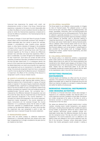 (d)	Collateral valuation
The Group seeks to use collateral, where possible, to mitigate
its risks on financial assets. The collateral comes in various
forms such as cash, securities, letters of credit/guarantees, real
estate, receivables, inventories, other non-financial assets and
credit enhancements such as netting agreements.The fair value
of collateral is generally assessed, at a minimum, at inception
and based on the Group’s quarterly reporting schedule; however,
some collateral, for example, cash or securities relating to
margining requirements, is valued daily. To the extent possible,
the Group uses active market data for valuing financial assets,
held as collateral. Other financial assets which do not have a
readily determinable market value are valued using models.
Non-financial collateral, such as real estate, is valued based on
data provided by third parties such as mortgage brokers,
housing price indices, audited financial statements, and other
independent sources.
(e)	 Collateral repossessed
The Group’s policy is to determine whether a repossessed
asset is best used for its internal operations or should be sold.
Assets determined to be useful for the internal operations are
transferred to their relevant asset category at the lower of their
repossessed value or the carrying value of the original secured
asset. Assets that are determined better to be sold are
immediately transferred to assets held for sale at their fair value
at the repossession date in line with the Group’s policy.
Offsetting financial
instruments
Financial assets and liabilities are offset and the net amount
reported in the statement of financial position when there is a
legally enforceable right to offset the recognised amounts and
there is an intention to settle on a net basis, or realise the asset
and settle the liability simultaneously.
Derivative financial instruments
and hedging activities
A derivative is a financial instrument whose value changes in
response to an underlying variable, that requires little or no
initial investment and that is settled at a future date. Derivatives
are initially recognised at fair value on the date on which a
derivative contract is entered into and are subsequently
remeasured at their fair value.
Fair values are obtained from quoted market prices in active
markets, including recent market transactions, and valuation
techniques, including discounted cash flow models and options
pricing models, as appropriate. Where fair value is determined
using valuation techniques whose variables include non-
observable market data, the difference between the fair value
and the transaction price (“the day one profit or loss”) is not
recognised in the income statement, but it is deferred in the
balance sheet and released to the income statement over the
life of the derivative. However, where observable market
factors that market participants would consider in setting a
historical loss experience for assets with credit risk
characteristics similar to those in the Group. Historical loss
experience is adjusted on the basis of current observable data
to reflect the effects of current conditions that did not affect the
period on which the historical loss experience is based and to
remove the effects of conditions in the historical period that do
not currently exist.
Estimates of changes in future cash flows for groups of assets
should reflect and be directionally consistent with changes in
related observable data from period to period (for example,
changes in unemployment rates, property prices, payment
status, or other factors indicative of changes in the probability
of losses in the Group and their magnitude). The methodology
and assumptions used for estimating future cash flows are
reviewed regularly by the Group to reduce any differences
between loss estimates and actual loss experience. When a
loan is uncollectible, it is written off against the related provision
for loan impairment. Such loans are written off after all the
necessary procedures have been completed and the amount of
the loss has been determined. If, in a subsequent period, the
amount of the impairment loss decreases and the decrease can
be related objectively to an event occurring after the impairment
was recognised (such as an improvement in the debtor’s credit
rating), the previously recognised impairment loss is recognised
in profit or loss by adjusting the allowance account. Subsequent
to impairment, the effects of the unwinding of the discount is
recognised in profit or loss as interest income.
(b)	Assets classified as available-for-sale
The Group assesses at each reporting date whether there is
objective evidence that a financial asset or a group of financial
assets is impaired. In the case of equity investments classified
as available-for-sale, a significant or prolonged decline in the fair
value of the security below its cost is considered in determining
whether the assets are impaired. If any such evidence exists for
available-for-sale financial assets, the cumulative loss –
measured as the difference between the acquisition cost and
the current fair value, less any impairment loss on that financial
asset previously recognised in the income statement – is
removed from equity and recognised in the income statement.
Impairment losses recognised in the income statement on
equity instruments are not reversed through the income
statement. If, in a subsequent period, the fair value of a debt
instrument classified as available-for-sale increases and the
increase can be objectively related to an event occurring after
the impairment loss was recognised in profit or loss, the
impairment loss is reversed through the income statement.
(c)	Renegotiated loans
Loans that are either subject to collective impairment
assessment or individually significant and whose terms have
been renegotiated are no longer considered to be past due but
are treated as new loans.
ABC HOLDINGS LIMITED ANNUAL REPORT 201356
SIGNIFICANT ACCOUNTING POLICIES continued
 