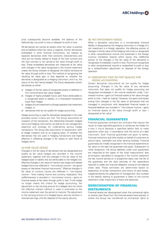 (b)	Net investment hedge
When a derivative instrument or a non-derivative financial
liability is designated as the hedging instrument in a hedge of a
net investment in a foreign operation, the effective portion of
changes in the fair value of the hedging instrument is recognised
in other comprehensive income and presented in the foreign
currency translation reserve within equity. Any ineffective
portion of the changes in the fair value of the derivative is
recognised immediately in profit or loss.The amount recognised
in other comprehensive income is reclassified to profit or loss
as a reclassification adjustment on disposal of the foreign
operation.
(c)	Derivatives that do not qualify for
hedge accounting
Certain derivative instruments do not qualify for hedge
accounting. Changes in the fair value of any derivative
instrument that does not qualify for hedge accounting are
recognised immediately in the income statement under “non-
interest income – gains on financial assets at fair value through
profit or loss – held for trading”. However, the gains and losses
arising from changes in the fair value of derivatives that are
managed in conjunction with designated financial assets or
financial liabilities are included in “non-interest income – gains
on financial assets at fair value through profit or loss –
designated at fair value”.
Financial guarantees
Financial guarantee contracts are contracts that require the
issuer to make specified payments to reimburse the holder for
a loss it incurs because a specified debtor fails to make
payments when due, in accordance with the terms of a debt
instrument. Such financial guarantees are given to banks,
financial institutions and other bodies on behalf of customers to
secure loans, overdrafts and other banking facilities. Financial
guarantees are initially recognised in the financial statements at
fair value on the date the guarantee was given. Subsequent to
initial recognition, the Group liabilities under such guarantees
are measured at the higher of the initial measurement, less
amortisation calculated to recognise in the income statement
the fee income earned on a straight-line basis over the life of
the guarantee and the best estimate of the expenditure
required to settle any financial obligation arising at the balance
sheet date. These estimates are determined based on
experience of similar transactions and history of past losses,
supplemented by the judgement of management. Any increase
in the liability relating to guarantees is taken to the income
statement under impairment of loans and advances.
Derecognition of financial
instruments
Financial assets are derecognised when the contractual rights
to receive cash flows from the financial assets have expired, or
where the Group has transferred its contractual rights to
price subsequently become available, the balance of the
deferred day one profit or loss is released to profit or loss.
All derivatives are carried as assets when fair value is positive
and as liabilities when fair value is negative. Certain derivatives
embedded in other financial instruments, are treated as
separate derivatives when their economic characteristics and
risks are not closely related to those of the host contract and
the host contract is not carried at fair value through profit or
loss. These embedded derivatives are measured at fair value
with changes in fair value recognised in the income statement
unless the Group chooses to designate the hybrid contracts at
fair value through profit or loss. The method of recognising the
resulting fair value gain or loss depends on whether the
derivative is designated as a hedging instrument, and if so, the
nature of the item being hedged. The Group designates certain
derivatives as either:
a)	hedges of the fair value of recognised assets or liabilities or
firm commitments (fair value hedge);
b)	hedges of highly probable future cash flows attributable to
a recognised asset or liability, or a forecasted transaction
(cash flow hedge);
c)	 hedges of a net investment in a foreign operation (net investment
hedge); or
d)	derivatives that do not qualify for hedge accounting.
Hedge accounting is used for derivatives designated in this way
provided certain criteria are met. The Group documents at
inception of the transaction, the relationship between hedged
items and hedging instruments, as well as its risk management
objective and strategy for undertaking various hedge
transactions. The Group also documents its assessment, both
at hedge inception and on an ongoing basis, of whether the
derivatives that are used in hedging transactions are highly
effective in offsetting changes in fair values or cash flows of
hedged items.
(a)	Fair value hedge
Changes in the fair value of derivatives that are designated and
qualify as fair value hedges are recorded in the income
statement, together with any changes in the fair value of the
hedged asset or liability that are attributable to the hedged risk.
Effective changes in fair value of interest rate swaps and related
hedged items are reflected in “non-interest income – net gains/
losses on derivative financial instruments.” Effective changes in
fair value of currency futures are reflected in “non-interest
income – forex trading income and currency revaluation”. Any
ineffectiveness is recorded in “non-interest income – gains on
financial assets at fair value through profit or loss”. If the hedge
no longer meets the criteria for hedge accounting, the
adjustment to the carrying amount of a hedged item for which
the effective interest method is used is amortised to the
income statement over the period to maturity. The adjustment
to the carrying amount of a hedged equity security remains in
retained earnings until the disposal of the equity security.
ABC HOLDINGS LIMITED ANNUAL REPORT 2013 57
 
