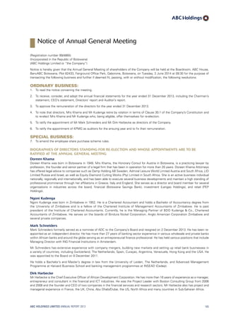 (Registration number 99/4865)
(Incorporated in the Republic of Botswana)
(ABC Holdings Limited or “the Company”)
Notice is hereby given that the Annual General Meeting of shareholders of the Company will be held at the Boardroom, ABC House,
BancABC Botswana, Plot 62433, Fairground Office Park, Gaborone, Botswana, on Tuesday, 3 June 2014 at 09:30 for the purpose of
transacting the following business and further if deemed fit, passing, with or without modification, the following resolutions:
Ordinary Business:
1.	 To read the notice convening the meeting.
2.	To receive, consider, and adopt the annual financial statements for the year ended 31 December 2013, including the Chairman’s
statement, CEO’s statement, Directors’ report and Auditor’s report.
3.	 To approve the remuneration of the directors for the year ended 31 December 2013.
4.	To note that directors, Mrs Khama and Mr Kudenga retire by rotation in terms of Clause 30.1 of the Company’s Constitution and
to re-elect Mrs Khama and Mr Kudenga who, being eligible, offer themselves for re-election.
5.	 To ratify the appointment of Mr Mark Schneiders and Mr Dirk Harbecke as directors of the Company.
6.	 To ratify the appointment of KPMG as auditors for the ensuing year and to fix their remuneration.
Special Business:
7.	 To amend the employee share purchase scheme rules.
Biographies of directors standing for re-election and whose appointments are to be
ratified at the Annual General Meeting
Doreen Khama
Doreen Khama was born in Botswana in 1949. Mrs Khama, the Honorary Consul for Austria in Botswana, is a practicing lawyer by
profession, the founder and senior partner of a legal firm that has been in operation for more than 20 years. Doreen Khama Attorneys
has offered legal advice to companies such as Damp Holding AB Sweden, Admiral Leisure World Limited Austria and South Africa, LID
Limited Russia and Israel, as well as Equity Diamond Cutting Works (Pty) Limited in South Africa. She is an active business individual
nationally, regionally and internationally, and has been able to execute several business developments and maintain a high standing of
professional prominence through her affiliations in Greece, Italy and England. She serves as a director and board member for several
organisations in industries across the board, financial (Botswana Savings Bank), investment (Lengao Holdings), and retail (PEP
Holdings).
Ngoni Kudenga
Ngoni Kudenga was born in Zimbabwe in 1952. He is a Chartered Accountant and holds a Bachelor of Accountancy degree from
the University of Zimbabwe and is a fellow of the Chartered Institute of Management Accountants of Zimbabwe. He is past
president of the Institute of Chartered Accountants. Currently, he is the Managing Partner of BDO Kudenga  Co., Chartered
Accountants of Zimbabwe. He serves on the boards of Bindura Nickel Corporation, Anglo American Corporation Zimbabwe and
several private companies.
Mark Schneiders
Mark Schneiders formerly served as a nominee of ADC to the Company’s Board and resigned on 2 December 2013. He has been re-
appointed as an independent director. He has more than 27 years of banking sector experience in various wholesale and private banks
within African banks and around the globe serving as an entrepreneurial finance professional. He has held various positions that include
Managing Director with ING Financial Institutions in Amsterdam.
Mr Schneiders has extensive experience with company mergers, building new markets and setting up retail bank businesses in
a variety of countries, including Switzerland, The Netherlands, Spain, Curaçao, Argentina, Venezuela, Hong Kong and the USA. He
was appointed to the Board on 9 December 2011.
He holds a Bachelor’s and Master’s degree in law from the University of Leiden, The Netherlands, and Advanced Management
Programme at Harvard Business School and banking management programmes at INSEAD (Cedep).
Dirk Harbecke
Mr Harbecke is the Chief Executive Officer of African Development Corporation. He has more than 16 years of experience as a manager,
entrepreneur and consultant in the financial and ICT industries. He was the Project Leader with Boston Consulting Group from 2006
and 2008 and the founder and CEO of two companies in the financial services and research sectors. Mr Harbecke also has project and
managerial experience in France, the UK, China, Abu Dhabi/Dubai, the US, North Africa and many countries in Sub-Saharan Africa.
ABC HOLDINGS LIMITED ANNUAL REPORT 2013 165
Notice of Annual General Meeting
 