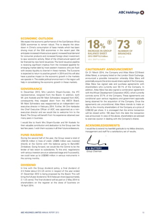 Economic outlook
We expect the economic performance of the Sub-Saharan Africa
(SSA) economies to remain robust. This is despite the slow-
down in China’s consumption of base metals which has been
driving most of the SSA economies in the recent past. We
anticipate increased infrastructure spend, increased local demand
for consumer products and increased foreign direct investment
to spur economic activity. Most of the infrastructural spend will
be financed by new bond issuances. The bond issuance pipeline
is receiving significant impetus from the increased appetite for
emerging market debt by most western investors who are flush
with excess liquidity to channel in these markets. The Eurozone
is expected to return to positive growth in 2014 and this will also
have a positive impact on the economic growth in the markets
we operate in.The stable political environment in the region will
help in consolidating the economic growth in these markets.
Governance
In December 2013, Mrs Lakshmi Shyam-Sunder, the IFC
representative, resigned from the Board. In addition, both
Mr Jyrki Koskelo and Mr Mark Schneiders resigned from ADC,
consequently they stepped down from the ABCH Board.
Mr Mark Schneiders was reappointed as an independent non-
executive director in February 2014. Further, Mr Dirk Harbecke
the Chief Executive Officer of ADC was appointed as a non-
executive director and we would like to welcome him to the
Board. The Group will benefit from his experience obtained over
many years in business.
I would like to thank Mrs Shyam-Sunder and Mr Koskelo for
their valuable contribution and dedication to the Group over the
last few years. I wish them success in all their future endeavours.
Fund raising
During the second half of the year, the Group raised a total of
US$135 million in lines of credit. US$95 million was invested
directly at the Centre with the balance going to BancABC
Zimbabwe. Going forward, we would like the Centre to be the
lender of last resort to subsidiaries. To this end, negotiations
with various investors are at an advanced stage and if successful,
we could raise up to US$360 million in various instruments in
the coming months.
Dividend
In line with the Group dividend policy, a final dividend of
4.5 thebe (about 0.5 US cents) in respect of the year ended
31 December 2013 is being proposed by the Board. This will
bring the full year dividend to 18.5 thebe per share (approximately
2.1 US cents). The final dividend will be paid on 2 May 2014 to
shareholders on the register at the close of business on
18 April 2014.
Cautionary announcement
On 31 March 2014, the Company and Atlas Mara CO-Nvest
(Atlas Mara), a company listed on the London Stock Exchange,
announced a possible transaction whereby Atlas Mara will
potentially acquire the entire issued share capital of the Company.
Atlas Mara has signed sale and purchase agreements with
shareholders who currently own 50.1% of the Company. In
addition, Atlas Mara has also signed a combination agreement
with the African Development Corporation (ADC), which currently
controls some 37.7% of the Company. These agreements are
conditional upon various regulatory and government approvals
being obtained for the acquisition of the Company. Once the
agreements are unconditional, Atlas Mara intends to make an
offer to the minority shareholders of the Company at a price of
US$0.82 per share. It is envisaged that the entire transaction
will be closed within 190 days from the date the transaction
was announced. In view of the above, shareholders are advised
to exercise caution in dealing with the Company’s shares.
Acknowledgements
I would like to extend my heartfelt gratitude to my fellow directors,
management and staff for a satisfactory set of results.
18%
INCREASE IN GROUP
BALANCE SHEET
2013: BWP15.8 billion
2012: BWP13.4 billion
73NUMBER OF
BRANCHES
2012: 61
H J BUTTERY
Group Chairman
ABC HOLDINGS LIMITED ANNUAL REPORT 2013 13
 