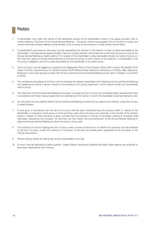 1.	A shareholder must insert the names of two alternative proxies of the shareholder’s choice in the space provided, with or
without deleting “Chairman of the Annual General Meeting”. The person whose name appears first on the form of proxy, and
whose name has not been deleted will be entitled to act as proxy to the exclusion of those whose names follow.
2.	A shareholder’s instructions to the proxy must be indicated by the insertion of the relevant number of votes exercisable by the
shareholder in the appropriate space provided. Failure to comply herewith will be deemed to authorise the proxy to vote at the
Annual General Meeting as he/she deems fit in respect of the shareholder’s votes exercisable thereat, but where the proxy is
the Chairman, failure to comply will be deemed to authorise the proxy to vote in favour of the resolution. A shareholder or his/
her proxy is obliged to use all the votes exercisable by the shareholder or by his/her proxy.
3.	Forms of proxy must be lodged at or posted to the Registered Office of the Company, Rhoss (Pty) Limited, Plot 54358, Prime
Plaza, First Floor, Acacia House, Cnr Khama Crescent  PG Matane Road, Gaborone, Botswana, or PO Box 1882, Gaborone,
Botswana, to be to be received not less than 24 hours before the Annual General Meeting to be held on Tuesday, 3 June 2014
at 09:30.
4.	The completion and lodging of this form will not preclude the relevant shareholder from attending the Annual General Meeting
and speaking and voting in person thereat to the exclusion of any proxy appointed in terms hereof should such shareholder
wish to do so.
5.	The Chairman of the Annual General Meeting may reject or accept any form of proxy not completed and/or received other than
in accordance with these notes provided that he is satisfied as to the manner in which the shareholder concerned wishes to vote.
6.	An instrument of proxy shall be valid for the Annual General Meeting as well as for any adjournment thereof, unless the contrary
is stated thereon.
7.	A vote given in accordance with the terms of a proxy shall be valid, notwithstanding the previous death or insanity of the
shareholder, or revocation of the proxy, or of the authority under which the proxy was executed, or the transfer of the ordinary
shares in respect of which the proxy is given, provided that no intimation in writing of such death, insanity or revocation shall
have been received by the Company not less than one hour before the commencement of the Annual General Meeting or
adjourned Annual General Meeting at which the proxy is to be used.
8.	The authority of a person signing the form of proxy under a power of attorney or on behalf of a company must be attached
to the form of proxy, unless the authority or full power of attorney has already been registered by the Company or the
Transfer Secretaries.
9.	 Where ordinary shares are held jointly, all joint shareholders must sign.
10.	A minor must be assisted by his/her guardian, unless relevant documents establishing his/her legal capacity are produced or
have been registered by the Company.
ABC HOLDINGS LIMITED ANNUAL REPORT 2013168
Notes
 