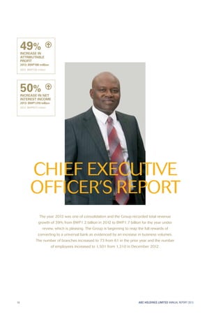 ABC HOLDINGS LIMITED ANNUAL REPORT 2013
The year 2013 was one of consolidation and the Group recorded total revenue
growth of 39% from BWP1.2 billion in 2012 to BWP1.7 billion for the year under
review, which is pleasing. The Group is beginning to reap the full rewards of
converting to a universal bank as evidenced by an increase in business volumes.
The number of branches increased to 73 from 61 in the prior year and the number
of employees increased to 1,501 from 1,310 in December 2012.
CHIEF EXECUTIVE
OFFICER’S REPORT
49%
INCREASE IN
ATTRIBUTABLE
PROFIT
2013: BWP198 million
2012: BWP133 million
50%
INCREASE IN NET
INTEREST INCOME
2013: BWP1.010 billion
2012: BWP673 million
14
 