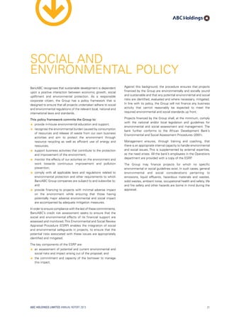 BancABC recognises that sustainable development is dependent
upon a positive interaction between economic growth, social
upliftment and environmental protection. As a responsible
corporate citizen, the Group has a policy framework that is
designed to ensure that all projects undertaken adhere to social
and environmental regulations of the relevant local, national and
international laws and standards.
This policy framework commits the Group to:
ââ provide in-house environmental education and support;
ââ recognise the environmental burden caused by consumption
of resources and release of waste from our own business
activities and aim to protect the environment through
resource recycling as well as efficient use of energy and
resources;
ââ support business activities that contribute to the protection
and improvement of the environment;
ââ monitor the effects of our activities on the environment and
work towards continuous improvement and pollution
prevention;
ââ comply with all applicable laws and regulations related to
environmental protection and other requirements to which
BancABC Group companies are subject to and subscribe to;
and
ââ provide financing to projects with minimal adverse impact
on the environment while ensuring that those having
potentially major adverse environmental and social impact
are accompanied by adequate mitigation measures.
In order to ensure compliance with the last of these commitments,
BancABC’s credit risk assessment seeks to ensure that the
social and environmental effects of its financial support are
assessed and monitored.This Environmental and Social Review
Appraisal Procedure (ESRP) enables the integration of social
and environmental safeguards in projects, to ensure that the
potential risks associated with these issues are appropriately
identified and mitigated.
The key components of the ESRP are:
ââ an assessment of potential and current environmental and
social risks and impact arising out of the proposal; and
ââ the commitment and capacity of the borrower to manage
this impact.
Against this background, the procedure ensures that projects
financed by the Group are environmentally and socially sound
and sustainable and that any potential environmental and social
risks are identified, evaluated and where necessary, mitigated.
In line with its policy, the Group will not finance any business
activity that cannot reasonably be expected to meet the
required environmental and social standards up front.
Projects financed by the Group shall, at the minimum, comply
with the national and/or local legislation and guidelines for
environmental and social assessment and management. The
bank further conforms to the African Development Bank’s
Environmental and Social Assessment Procedures (2001).
Management ensures, through training and coaching, that
there is an appropriate internal capacity to handle environmental
and social issues. This is supplemented by external expertise,
as the need arises. All the bank’s employees in the Operations
department are provided with a copy of the ESRP.
The Group may finance projects for which no specific
environmental or social guidelines exist. In such cases, general
environmental and social considerations pertaining to
emissions, liquid effluents, hazardous materials and wastes,
solid wastes, ambient noise, occupational health and safety, life
and fire safety and other hazards are borne in mind during the
appraisal.
SOCIAL AND
ENVIRONMENTAL POLICY
ABC HOLDINGS LIMITED ANNUAL REPORT 2013 21
 
