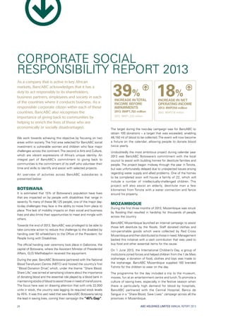 ABC HOLDINGS LIMITED ANNUAL REPORT 2013
As a company that is active in key African
markets, BancABC acknowledges that it has a
duty to act responsibly to its shareholders,
business partners, employees and society in each
of the countries where it conducts business. As a
responsible corporate citizen within each of these
countries, BancABC also recognises the
importance of giving back to communities by
helping to enrich the lives of those who are
economically or socially disadvantaged.
We work towards achieving this objective by focusing on two
areas within society. The first area selected for BancABC social
investment is vulnerable women and children who face major
challenges across the continent.The second is Arts and Culture,
which are vibrant expressions of Africa’s unique identity. An
integral part of BancABC’s commitment to giving back to
communities is the commitment of its staff who volunteer their
time and skills to identify and assist with selected projects.
An overview of activities across BancABC subsidiaries is
presented below:
Botswana
It is estimated that 15% of Botswana’s population have lives
that are impacted on by people with disabilities that range in
severity. To many of these 96,125 people, one of the major day-
to-day challenges they face is the ability to move from place to
place. This lack of mobility impacts on their social and business
lives and also limits their opportunities to meet and mingle with
others.
Towards the end of 2013, BancABC was privileged to be able to
take concrete action to reduce this challenge to the disabled by
handing over 50 wheelchairs to the Office of the President, for
People living with Disabilities.
The official handing over ceremony took place in Gaborone, the
capital of Botswana, where the Assistant Minister of Presidential
Affairs, GUS Matlhabaphiri received the equipment.
During the year, BancABC Botswana partnered with the National
Blood Transfusion Centre (NBTC) and hosted the country’s first
“Blood Donation Drive”, which, under the theme “Share Blood,
Share Life”, was aimed at sensitising citizens about the importance
of donating blood and the essential role played by a blood bank in
maintaining stocks of blood to assist those in need of transfusions.
The focus here was on drawing attention that with only 22,000
units in stock, the country was lagging its required stock levels
by 45%. It was this vast need that saw BancABC Botswana taking
the lead in saving lives, coining their campaign the “45% Gap”.
The target during the two-day campaign was for BancABC to
obtain 100 donations – a target that was exceeded, enabling
48,150 ml of blood to be collected. The event will now become
a fixture on the calendar, allowing people to donate blood
twice yearly.
Undoubtedly the most ambitious project during calendar year
2013 was BancABC Botswana’s commitment with the local
council to assist with building homes for destitute families and
people. The project began midway through the year in Tonota,
but was unfortunately delayed due to unexpected issues arising
regarding water supply and allied problems. One of the homes
to be completed soon will house a family of 22, which will
include a number of intellectually-challenged children. The
project will also assist an elderly, destitute man a few
kilometres from Tonota with a water connection and fence
around his property.
Mozambique
During the first three months of 2013, Mozambique was struck
by flooding that resulted in hardship for thousands of people
across the country.
BancABC Mozambique launched an internal campaign to assist
those left destitute by the floods. Staff donated clothes and
non-perishable goods which were collected by Red Cross
Mozambique and then distributed to those in need. Management
backed this initiative with a cash contribution that was used to
buy food and other essential items for the cause.
On 1 June 2013, the International Children’s Day, a group of
institutions joined forces and helped children from the 1 de Maio
orphanage; a donation of food, clothes and toys was made to
the orphanage. BancABC Mozambique supplied 100 branded
T-shirts for the children to wear on the day.
The programme for the day included a trip to the museum,
movies, fun at an entertainment centre and lunch.To promote a
culture of saving lives, especially in the festive season when
there is particularly high demand for blood by hospitals,
BancABC partnered with the Central Hospital, Banco de
Sangue in a “Share Blood, Save Lives” campaign across all the
provinces in Mozambique.
CORPORATE SOCIAL
RESPONSIBILITY REPORT 2013
39%
INCREASE INTOTAL
INCOME BEFORE
IMPAIRMENTS
2013: BWP1,702 million
2012: BWP1,225 million
18%
INCREASE IN NET
OPERATING INCOME
2013: BWP258 million
2012: BWP218 million
24
 