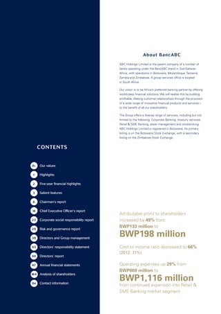 CONTENTS
	ifc	 Our values
	 1	 Highlights
	 2	 Five-year financial highlights
	 3	 Salient features
	 6	 Chairman’s report
	14	 Chief Executive Officer’s report	
	23	Corporate social responsibility report
	29	 Risk and governance report
	39	Directors and Group management
	43	 Directors’ responsibility statement 	
	44	 Directors’ report	
	47 	 Annual financial statements	
164	 Analysis of shareholders
ibc	 Contact information
ABC Holdings Limited is the parent company of a number of
banks operating under the BancABC brand in Sub-Saharan
Africa, with operations in Botswana, Mozambique, Tanzania,
Zambia and Zimbabwe. A group services office is located
in South Africa.
Our vision is to be Africa’s preferred banking partner by offering
world-class financial solutions. We will realise this by building
profitable, lifelong customer relationships through the provision
of a wide range of innovative financial products and services –
to the benefit of all our stakeholders.
The Group offers a diverse range of services, including but not
limited to the following: Corporate Banking, treasury services,
Retail  SME Banking, asset management and stockbroking.
ABC Holdings Limited is registered in Botswana. Its primary
listing is on the Botswana Stock Exchange, with a secondary
listing on the Zimbabwe Stock Exchange.
About BancABC
Attributable profit to shareholders
increased by 49% from
BWP133 million to
BWP198 million
Cost to income ratio decreased to 66%
(2012: 71%)
Operating expenses up 29% from
BWP869 million to
BWP1,116 million
from continued expansion into Retail 
SME Banking market segment
ABC HOLDINGS LIMITED ANNUAL REPORT 2013
 