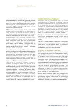 ABC HOLDINGS LIMITED ANNUAL REPORT 2013
Liquidity risk is broadly managed by ALCO in terms of the
Group Risk Management Framework. A Liquidity Risk Committee
meets on a weekly basis to access and manage the overall
liquidity of the Group.The Group approaches liquidity cautiously
and conservatively by managing the liquidity profile with a
preference for long-term, fixed rate funding. As such, the Group
is exposed to funding liquidity risk.
ALCO reviews a stress mismatch report monthly, which
simulates stress scenarios based on the current asset and
liability structure of the Group for the reporting month. The
report also considers the available sources of stress funding to
address any potential strain on the cash flows of the Group.
In addition, the Group has a documented contingency funding
plan (CFP) that specifies measures that must be monitored to
identify indications of liquidity stress early. The plan provides
management with a set of possible actions to address potential
liquidity threats. The CFP operates in conjunction with the
finance and treasury management policy and the assets and
liabilities management (ALM) policy to ensure a coordinated
approach to liquidity management.
As part of its monthly meetings, ALCO considers the Group’s
sensitivity to interest rate movements and reviews the results
of management’s analysis of the impact of interest rate
movements. ALCO also receives information on yield curve
developments and money market interest rates, as well as
analysis of the potential economic impact on interest rates and
interest rate re-pricing. The Group strives to match asset and
liability re-pricing positions as far as possible.
There has been a refinement of the capital management
framework, incorporating all the best practices in risk
managementsincethefinancialcrisishappened.Implementation
of the international accord on revised risk-based capital rules
known as “Basel III” continues to progress. Our capital
management framework is for the most part guided by Basel II.
In theory, Basel II attempts to accomplish this by setting up risk
and capital management requirements designed to ensure that
a bank has adequate capital for the risk the bank exposes itself
to through its lending and investment practices. Generally
speaking, these rules mean that the greater risk to which the
bank is exposed, the greater the amount of capital the bank needs
to hold to safeguard its solvency and overall economic stability.
Credit Risk Management
Independent credit risk committees in each of the Group’s
operating countries are responsible for managing, measuring
and mitigating credit risk. Credit risk management is overseen
by the Group Credit Committee (CREDCO), a management
committee that reports to the Board Credit Committee.There is
a high level of executive involvement in the credit decision-making
team. The Group CREDCO includes the CEO, Chief Operating
Officer, Chief Financial Officer, Chief Risk Officer, Chief Credit
Officer and the Managing Director of BancABC Zimbabwe.
The Group’s policy is that all sanctioning members of the
CREDCO have voting powers. At Group CREDCO level, all
decisions to enter a transaction are based on unanimous
consent.
The CREDCO formally meets on a weekly basis to consider the
activities and operations of the credit division, to consider and
debate results from new business, arrears and provisioning
analyses, as well as to consider regulatory compliance and to
set and amend credit policy where appropriate.
Approach to Measuring Credit Risk
The Group’s approach to measuring credit risk aims to align
with international best practice and is, in all substantial aspects,
aligned with the standard approach and methodology employed
by international financial institutions. Credit risk is broken down
into the common risk components of probability of default (PD),
Exposure at Default (EAD) and Loss Given Default (LGD),
modelled at a client, facility and portfolio level. These risk
components are used in the calculation of a number of aggregate
risk measures such as Expected Loss (EL). The models used by
the Group are aimed to be compliant with Basel II and
regulatory requirements. The BancABC default probability table
below shows the mapping of the corporate rating to retail credit
scoring to align credit risk appetite assessment and tolerance
across consumer and corporate businesses.
BancABC default probabilities for each rating bucket are much
more conservative, i.e. for the same rating BancABC implies
a much higher likelihood of defaults than the corresponding
Standard  Poor’s. The definition of default and the use of PD
is standard as prescribed by the Basel II framework and regulation.
RISK AND GOVERNANCE REPORT continued
34
 