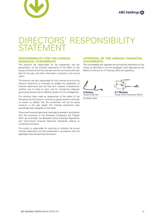 Responsibility for the annual
financial statements
The directors are responsible for the preparation and fair
presentation, of the financial statements of the affairs of the
Group at the end of the financial year and the net income and cash
flow for the year, and other information contained in this annual
report.
The directors are also responsible for such internal control as the
directors determine is necessary to enable the preparation of
financial statements that are free from material misstatement,
whether due to fraud or error, and for maintaining adequate
accounting records and an effective system of risk management.
The directors have made an assessment of the ability of the
Company and the Group to continue as going concerns and have
no reason to believe that the businesses will not be going
concerns in the year ahead. The financial statements have
accordingly been prepared on this basis.
The annual financial statements have been prepared in accordance
with the provisions of the Botswana Companies Act Chapter
42:01 (as amended), the Botswana Stock Exchange Regulations
and International Financial Reporting Standards relating to
companies and banks.
The auditor is responsible for reporting on whether the annual
financial statements are fairly presented in accordance with the
applicable financial reporting framework.
DIRECTORS’ RESPONSIBILITY
STATEMENT
Approval of the annual financial
statements
The consolidated and separate annual financial statements of the
Group, as identified in the first paragraph, were approved by the
Board of Directors on 21 February 2014 and signed by:
H Buttery	 D T Munatsi
Group Chairman	 Group Chief Executive Officer
24 March 2013	
ABC HOLDINGS LIMITED ANNUAL REPORT 2013 43
 