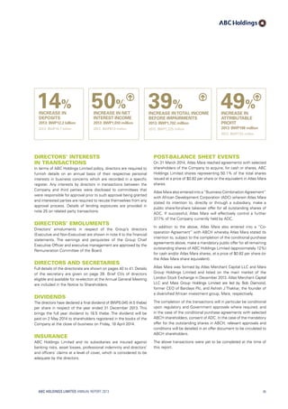 39%
INCREASE INTOTAL INCOME
BEFORE IMPAIRMENTS
2013: BWP1,702 million
2012: BWP1,225 million
Directors’ interests
in transactions
In terms of ABC Holdings Limited policy, directors are required to
furnish details on an annual basis of their respective personal
interests in business concerns which are recorded in a specific
register. Any interests by directors in transactions between the
Company and third parties were disclosed to committees that
were responsible for approval prior to such approval being granted
and interested parties are required to recuse themselves from any
approval process. Details of lending exposures are provided in
note 25 on related party transactions.
Directors’ Emoluments
Directors’ emoluments in respect of the Group’s directors
(Executive and Non-Executive) are shown in note 4 to the financial
statements. The earnings and perquisites of the Group Chief
Executive Officer and executive management are approved by the
Remuneration Committee of the Board.
Directors and Secretaries
Full details of the directorate are shown on pages 40 to 41. Details
of the secretary are given on page 39. Brief CVs of directors
eligible and available for re-election at the Annual General Meeting
are included in the Notice to Shareholders.
Dividends
The directors have declared a final dividend of BWP0.045 (4.5 thebe)
per share in respect of the year ended 31 December 2013. This
brings the full year dividend to 18.5 thebe. The dividend will be
paid on 2 May 2014 to shareholders registered in the books of the
Company at the close of business on Friday, 18 April 2014.
Insurance
ABC Holdings Limited and its subsidiaries are insured against
banking risks, asset losses, professional indemnity and directors’
and officers’ claims at a level of cover, which is considered to be
adequate by the directors.
Post-balance sheet events
On 31 March 2014, Atlas Mara reached agreements with selected
shareholders of the Company to acquire, for cash or shares, ABC
Holdings Limited shares representing 50.1% of the total shares
issued at a price of $0.82 per share or the equivalent in Atlas Mara
shares.
Atlas Mara also entered into a“Business Combination Agreement”
with African Development Corporation (ADC) wherein Atlas Mara
stated its intention to, directly or through a subsidiary, make a
public share-for-share takeover offer for all outstanding shares of
ADC. If successful, Atlas Mara will effectively control a further
37.7% of the Company currently held by ADC.
In addition to the above, Atlas Mara also entered into a “Co-
operation Agreement” with ABCH whereby Atlas Mara stated its
intention to, subject to the completion of the conditional purchase
agreements above, make a mandatory public offer for all remaining
outstanding shares of ABC Holdings Limited (approximately 12%)
for cash and/or Atlas Mara shares, at a price of $0.82 per share (or
the Atlas Mara share equivalent).
Atlas Mara was formed by Atlas Merchant Capital LLC and Mara
Group Holdings Limited and listed on the main market of the
London Stock Exchange in December 2013. Atlas Merchant Capital
LLC and Mara Group Holdings Limited are led by Bob Diamond,
former CEO of Barclays Plc, and Ashish J Thakkar, the founder of
a diversified African investment group, Mara, respectively.
The completion of the transactions will in particular be conditional
upon regulatory and Government approvals where required; and
in the case of the conditional purchase agreements with selected
ABCH shareholders, consent of ADC. In the case of the mandatory
offer for the outstanding shares in ABCH, relevant approvals and
conditions will be detailed in an offer document to be circulated to
ABCH shareholders.
The above transactions were yet to be completed at the time of
this report.
50%
INCREASE IN NET
INTEREST INCOME
2013: BWP1,010 million
2012: BWP673 million
14%
INCREASE IN
DEPOSITS
2013: BWP12.2 billion
2012: BWP10.7 billion
49%
INCREASE IN
ATTRIBUTABLE
PROFIT
2013: BWP198 million
2012: BWP133 million
ABC HOLDINGS LIMITED ANNUAL REPORT 2013 45
 