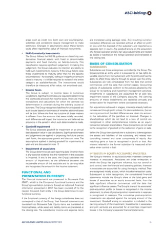 are translated using average rates. Any resulting currency
translation differences are recorded without an effect on profit
or loss until the disposal of the subsidiary and reported as a
separate item in equity. Any goodwill arising on the acquisition
of a foreign operation and any fair value adjustments are treated
as assets or liabilities of the foreign operation and translated at
the closing rate.
Basis of consolidation
Subsidiaries
Subsidiaries are those enterprises controlled by the Group. The
Group controls an entity when it is exposed to, or has rights to,
variable returns from its involvement with the entity and has the
ability to affect those returns through its power over the entity.
Subsidiaries are fully consolidated from the date that control
commences until the date that control ceases. Accounting
policies of subsidiaries conform to the policies adopted by the
Group for its banking and investment management activities.
Investments in subsidiaries are accounted for at cost less
impairment losses in the Company accounts. The carrying
amounts of these investments are reviewed annually and
written down for impairment where considered necessary.
For acquisitions achieved in stages, interests already held are
remeasured through profit or loss. For deconsolidations, the net
carrying amounts of the debit differences are taken into account
in the calculation of the gain/loss on disposal. Changes in
shareholdings which do not lead to a loss of control are
recognised in other comprehensive income as an equity
transaction between shareholders.These transactions do not lead
to the recognition of goodwill or the realisation of gains on sale.
When the Group loses control over a subsidiary, it derecognises
the assets and liabilities of the subsidiary, and related non-
controlling interest and other components of equity. Any
resulting gains or loss is recognised in profit or loss. Any
interest retained in the former subsidiary is measured at fair
value when control is lost.
Interests in equity-accounted investees
The Group’s interests in equity-accounted investees comprise
interests in associates. Associates are those enterprises in
which the Group has significant influence, but not control or
joint control, over the financial and operating policies. Interests
in associates are accounted for using the equity method. They
are recognised initially at cost, which includes transaction costs.
Subsequent to initial recognition, the consolidated financial
statements include the Group’s share of the total gains and
losses of associates on an equity accounted basis, from the
date significant influence commences until the date that
significant influence ceases.The Group’s share of its associates’
post-acquisition profits or losses is recognised in the income
statement; its share of post-acquisition movements in reserves
is recognised in reserves. The cumulative post-acquisition
movements are adjusted against the carrying amount of the
investment. Goodwill arising on acquisition is included in the
carrying amount of the investment. Investments in associates
and joint ventures are accounted for at cost less impairment
losses in the Company’s separate financial statements.
areas such as credit risk (both own and counterparty),
volatilities and correlations require management to make
estimates. Changes in assumptions about these factors
could affect reported fair value of financial instruments.
•	 Held-to-maturity investments
	The Group follows the IAS 39 guidance on classifying non-
derivative financial assets with fixed or determinable
payments and fixed maturity, as held-to-maturity. This
classification requires significant judgement. In making this
judgement, the Group evaluates its intention and ability to
hold such investments to maturity. If the Group fails to keep
these investments to maturity other than for the specific
circumstances – for example, selling an insignificant amount
close to maturity – it will be required to reclassify the entire
category as available-for-sale. The investments would
therefore be measured at fair value, not amortised cost.
•	 Income taxes
	 The Group is subject to income taxes in numerous
jurisdictions. Significant estimates are required in determining
the worldwide provision for income taxes. There are many
transactions and calculations for which the ultimate tax
determination is uncertain during the ordinary course of
business.The Group recognises liabilities for anticipated tax
audit issues based on estimates of whether additional taxes
will be due. Where the final tax outcome of these matters
is different from the amounts that were initially recorded,
such differences will impact the income tax and deferred tax
provisions in the period in which such determination is made.
•	 Goodwill impairment
	The Group assesses goodwill for impairment on an annual
basis based on value in use calculations. Significant estimates
and judgements are applied in projecting the future pre-tax
cash flows, the appropriate growth and discount rates. The
assumptions applied in testing goodwill for impairments at
year end are discussed in note 17.
•	 Impairment of associates
	The Group determines at each reporting date whether there
is any objective evidence that the investment in the associate
is impaired. If this is the case, the Group calculates the
amount of impairment as the difference between the
recoverable amount of the associate and its carrying value
and recognises the amount in the income statement.
Functional and
presentation currency
The financial statements are presented in Botswana Pula
(BWP), which is the Company’s functional currency and the
Group’s presentation currency. Except as indicated, financial
information presented in BWP has been rounded off to the
nearest thousand. Each entity in the Group determines its own
functional currency.
If the functional currency of the foreign subsidiaries does not
correspond to that of the Group, their financial statements are
translated into Botswana Pula. Equity items are translated at
historical rates, while asset and liability items are translated at
the closing rate. The subsidiaries’ income and expense items
ABC HOLDINGS LIMITED ANNUAL REPORT 2013 51
 