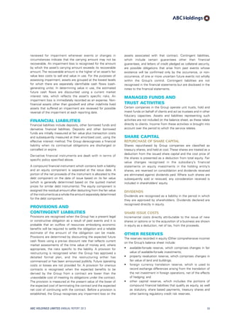 assets associated with that contract. Contingent liabilities,
which include certain guarantees other than financial
guarantees, and letters of credit pledged as collateral security,
are possible obligations that arise from past events whose
existence will be confirmed only by the occurrence, or non-
occurrence, of one or more uncertain future events not wholly
within the Group’s control. Contingent liabilities are not
recognised in the financial statements but are disclosed in the
notes to the financial statements.
Managed funds and
trust activities
Certain companies in the Group operate unit trusts, hold and
invest funds on behalf of clients and act as trustees and in other
fiduciary capacities. Assets and liabilities representing such
activities are not included on the balance sheet, as these relate
directly to clients. Income from these activities is brought into
account over the period to which the service relates.
Share capital
Repurchase of share capital
Shares repurchased by Group companies are classified as
treasury shares, and held at cost. These shares are treated as a
deduction from the issued share capital and the cost price of
the shares is presented as a deduction from total equity. Fair
value changes recognised in the subsidiary’s financial
statements on equity investments in the holding entity’s
shares, are reversed on consolidation and dividends received
are eliminated against dividends paid. Where such shares are
subsequently sold or reissued, any consideration received is
included in shareholders’ equity.
Dividends
Dividends are recognised as a liability in the period in which
they are approved by shareholders. Dividends declared are
recognised directly in equity.
Share issue costs
Incremental costs directly attributable to the issue of new
shares or options or to the acquisition of a business are shown
in equity as a deduction, net of tax, from the proceeds.
Other reserves
The reserves recorded in equity (Other comprehensive income)
on the Group’s balance sheet include:
•	 available-for-sale reserve, which comprises changes in fair
value of available-for-sale investments;
•	 property revaluation reserve, which comprises changes in
fair value of land and buildings;
•	 foreign currency translation reserve, which is used to
record exchange differences arising from the translation of
the net investment in foreign operations, net of the effects
of hedging; and
•	 other capital reserve, which includes the portions of
compound financial liabilities that qualify as equity, as well
as statutory, share based payments, treasury shares and
other banking regulatory credit risk reserves.
reviewed for impairment whenever events or changes in
circumstances indicate that the carrying amount may not be
recoverable. An impairment loss is recognised for the amount
by which the asset’s carrying amount exceeds its recoverable
amount. The recoverable amount is the higher of an asset’s fair
value less costs to sell and value in use. For the purposes of
assessing impairment, assets are grouped at the lowest levels
for which there are separately identifiable cash flows (cash-
generating units). In determining value in use, the estimated
future cash flows are discounted using a current market
interest rate, which reflects the asset’s specific risks. An
impairment loss is immediately recorded as an expense. Non-
financial assets other than goodwill and other indefinite lived
assets that suffered an impairment are reviewed for possible
reversal of the impairment at each reporting date.
Financial liabilities
Financial liabilities include deposits, other borrowed funds and
derivative financial liabilities. Deposits and other borrowed
funds are initially measured at fair value plus transaction costs
and subsequently measured at their amortised cost, using the
effective interest method. The Group derecognises a financial
liability when its contractual obligations are discharged or
cancelled or expire.
Derivative financial instruments are dealt with in terms of
specific policy specified above.
A compound financial instrument which contains both a liability
and an equity component is separated at the issue date. A
portion of the net proceeds of the instrument is allocated to the
debt component on the date of issue based on its fair value
(which is generally determined based on the quoted market
prices for similar debt instruments). The equity component is
assigned the residual amount after deducting from the fair value
of the instruments as a whole the amount separately determined
for the debt component.
Provisions and
contingent liabilities
Provisions are recognised when the Group has a present legal
or constructive obligation as a result of past events and it is
probable that an outflow of resources embodying economic
benefits will be required to settle the obligation and a reliable
estimate of the amount of the obligation can be made.
Provisions are determined by discounting the expected future
cash flows using a pre-tax discount rate that reflects current
market assessments of the time value of money and, where
appropriate, the risks specific to the liability. A provision for
restructuring is recognised when the Group has approved a
detailed formal plan, and the restructuring either has
commenced or has been announced publicly. Future operating
costs or losses are not provided for. A provision for onerous
contracts is recognised when the expected benefits to be
derived by the Group from a contract are lower than the
unavoidable cost of meeting its obligations under the contract.
The provision is measured at the present value of the lower of
the expected cost of terminating the contract and the expected
net cost of continuing with the contract. Before a provision is
established, the Group recognises any impairment loss on the
ABC HOLDINGS LIMITED ANNUAL REPORT 2013 59
 