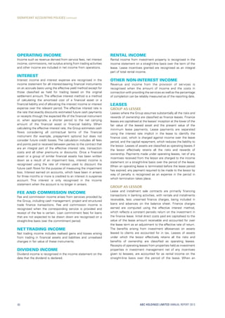 Rental income
Rental income from investment property is recognised in the
income statement on a straight-line basis over the term of the
lease. Lease incentives granted are recognised as an integral
part of total rental income.
Other non-interest income
Revenue and income from the provision of services is
recognised when the amount of income and the costs in
connection with providing the services as well as the percentage
of completion can be reliably measured as of the reporting date.
Leases
Group as lessee
Leases where the Group assumes substantially all the risks and
rewards of ownership are classified as finance leases. Finance
leases are capitalised at the leases’ inception at the lower of the
fair value of the leased asset and the present value of the
minimum lease payments. Lease payments are separated
using the interest rate implicit in the lease to identify the
finance cost, which is charged against income over the lease
period, and the capital repayment, which reduces the liability to
the lessor. Leases of assets are classified as operating leases if
the lessor effectively retains all the risks and rewards of
ownership. Payments made under operating leases, net of any
incentives received from the lessor are charged to the income
statement on a straight-line basis over the period of the lease.
When an operating lease is terminated before the lease period
has expired, any payment required to be made to the lessor by
way of penalty is recognised as an expense in the period in
which termination takes place.
Group as lessor
Lease and instalment sale contracts are primarily financing
transactions in banking activities, with rentals and instalments
receivable, less unearned finance charges, being included in
loans and advances on the balance sheet. Finance charges
earned are computed using the effective interest method,
which reflects a constant periodic return on the investment in
the finance lease. Initial direct costs paid are capitalised to the
value of the lease amount receivable and accounted for over
the lease term as an adjustment to the effective rate of return.
The benefits arising from investment allowances on assets
leased to clients are accounted for in tax. Leases of assets
under which the lessor effectively retains all the risks and
benefits of ownership are classified as operating leases.
Receipts of operating leases from properties held as investment
properties in investment management net of any incentives
given to lessees, are accounted for as rental income on the
straight-line basis over the period of the lease. When an
Operating income
Income such as revenue derived from service fees, net interest
income, commissions, net surplus arising from trading activities
and other income are included in net income from operations.
Interest
Interest income and interest expense are recognised in the
income statement for all interest-bearing financial instruments
on an accruals basis using the effective yield method except for
those classified as held for trading based on the original
settlement amount. The effective interest method is a method
of calculating the amortised cost of a financial asset or a
financial liability and of allocating the interest income or interest
expense over the relevant period. The effective interest rate is
the rate that exactly discounts estimated future cash payments
or receipts through the expected life of the financial instrument
or, when appropriate, a shorter period to the net carrying
amount of the financial asset or financial liability. When
calculating the effective interest rate, the Group estimates cash
flows considering all contractual terms of the financial
instrument (for example, prepayment options) but does not
consider future credit losses. The calculation includes all fees
and points paid or received between parties to the contract that
are an integral part of the effective interest rate, transaction
costs and all other premiums or discounts. Once a financial
asset or a group of similar financial assets has been written
down as a result of an impairment loss, interest income is
recognised using the rate of interest used to discount the
future cash flows for the purpose of measuring the impairment
loss. Interest earned on accounts, which have been in arrears
for three months or more is credited to an interest in suspense
account. This interest is only recognised in the income
statement when the account is no longer in arrears.
Fee and commission income
Fee and commission income arises from services provided by
the Group, including cash management, project and structured
trade finance transactions. Fee and commission income is
recognised when the corresponding service is provided and
receipt of the fee is certain. Loan commitment fees for loans
that are not expected to be drawn down are recognised on a
straight-line basis over the commitment period.
Net trading income
Net trading income includes realised gains and losses arising
from trading in financial assets and liabilities and unrealised
changes in fair value of these instruments.
Dividend income
Dividend income is recognised in the income statement on the
date that the dividend is declared.
ABC HOLDINGS LIMITED ANNUAL REPORT 201360
SIGNIFICANT ACCOUNTING POLICIES continued
 