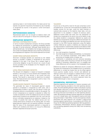 Taxation
Income tax on the profit or loss for the year comprises current
and deferred tax. Current tax is the expected tax payable on the
taxable income for the year, using tax rates enacted or
substantively enacted at the balance sheet date, and any
adjustment to tax payable in respect of previous years.
Additional income taxes that arise from the distribution of
dividend are recognised at the same time as the liability to pay
the related dividend is recognised. Deferred tax assets and
liabilities are recognised for temporary differences between the
tax base of the assets and liabilities and their carrying amounts
pursuant to the IFRS financial statements using the liability
method. Deferred tax assets or liabilities are measured using
tax rates enacted or substantively enacted at the balance sheet
date. Deferred tax is not recognised for the following temporary
differences:
•	 the initial recognition of goodwill;
•	 the initial recognition of assets and liabilities, in a transaction
that is not a business combination, which affects neither
accounting nor taxable profits or losses; and
•	 investments in subsidiaries and joint ventures (excluding
mutual funds) where the Group controls the timing of the
reversal of temporary differences and it is probable that
these differences will not reverse in the foreseeable future.
Deferred tax assets for temporary differences and for unused
tax losses are recognised at the probable amount of temporary
differences or unused tax losses that can be offset against
future positive taxable income. Current and deferred tax
relating to items that are charged or credited directly to equity,
are also charged or credited directly to equity and are
subsequently recognised in the income statement when the
related deferred gain or loss is recognised.
Segmental reporting
Operating segments are reported in a manner consistent with
the internal reporting provided to the chief operating decision
maker.The chief operating decision maker is the person or group
that allocates resources to and assesses the performance of
the operating segments of an entity.The Group has determined
the Group Executive Committee as its chief operating decision
maker. All transactions between business segments are conducted
on an arm´s length basis, with intra-segment revenue and costs
being eliminated in Head Office. Income and expenses directly
associated with each segment are included in determining
business segment performance. In accordance with IFRS 8, the
Group has the following operating segments: Banking operations
in Botswana, Mozambique, Tanzania, Zambia and Zimbabwe
and non-banking operations arising from ABCH and non-banking
subsidiaries.
operating lease is terminated before the lease period has
expired, any payment required by the lessee by way of penalty
is recognised as income in the period in which termination
takes place.
Repossessed assets
Repossessed assets are not brought on balance sheet until
they are sold off to extinguish or reduce the outstanding debt.
Employee benefits
Defined contribution plans
In terms of certain employment contracts, the Group provides
for medical aid contributions to qualifying employees beyond
the date of normal retirement. Although these benefits are a
defined benefit plan, the full liability has not been recognised as
the number of employees affected is very small.The contributions
are recognised as an expense in the income statement as incurred.
Short-term employee benefits
Short-term employee benefits are expensed as the related
service is provided. A liability is recognised for the amount
expected to be paid if the Group has a present legal or
constructive obligation to pay this amount as a result of past
service provided by the employee and the obligation can be
estimated reliably.
Long-term employee benefits
The Group’s net obligation in respect of long-term employee
benefits is the amount of future benefit that employees have
earned in return for their service in the current and prior
periods. That benefit is discounted to determine its present
value. Re-measurements are recognised in profit or loss in the
period in which they arise.
Share-based payment transactions
The grant-date fair value of share-based payment awards
granted to employees is recognised as staff costs, with a
corresponding increase in equity, over the period in which the
employees become unconditionally entitled to the awards. The
amount recognised as an expense is adjusted to reflect the
number of awards for which the related service and non-market
performance conditions are expected to be met, such that the
amount ultimately recognised as an expense is based on the
number of awards that meet the related service and non-
market performance conditions at the vesting date. For share-
based payment awards with non-vesting conditions, the grant-
date fair value of the share-based payment is measured to
reflect such conditions and there is no true-up for differences
between expected and actual outcomes.
ABC HOLDINGS LIMITED ANNUAL REPORT 2013 61
 