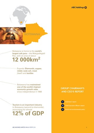 gROUp ChAiRmAN’S
ANd CEO’S REpORT
6 Chairman’s report
14 Chief Executive Officer’s report
21 Social and environmental policy
BOTSWANA
Tourism is an important industry
in Botswana (second to diamonds),
accounting for almost
12% of GDP
Botswana has maintained
one of the world’s highest
economic growth rates
since independence in 1966
Exports: Diamonds, copper,
nickel, soda ash, meat
(beef) and textiles
Botswana is home to the world’s
largest salt pans – the Makgadikgadi
Pan, with an area of about
12 000km2
ABC HOLDINGS LIMITED ANNUAL REPORT 2013 5
 