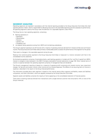Segment analysis
Operating segments are reported in accordance with the internal reporting provided to the Group Executive Committee (the chief
operating decision maker), which is responsible for allocating resources to the reportable segments and who assesses its performance.
All operating segments used by the Group meet the definition of a reportable segment under IFRS 8.
The Group has six main operating segments, comprising:
•	 Banking operations in:
	 – Botswana;
	 – Mozambique;
	 – Tanzania;
	 – Zambia; and
	 – Zimbabwe; and
•	 non-deposit taking operations arising from ABCH and non-banking subsidiaries.
The Group’s segment operations are all financial with a majority of operating revenues derived from interest and fee and commission
income.The Group Executive Committee relies primarily on attributable profits to assess the performance of the segment for the period.
There were no changes in the reportable segments during the year.
Revenue from external parties reported to the Group Executive Committee is measured in a manner consistent with that in the
consolidated income statement.
As the banking operations comprise of stand-alone banks, each banking operation is funded with Tier I and Tier II capital from ABCH.
Interest is charged at rates disclosed in the ABCH Company stand-alone financial statements on page 136. Other material items of
income or expense between the operating segments comprise of management fees and dividends.
The Group’s management reporting is based on a measure of operating profit comprising net interest income, loan impairment
charges, net fee and commission income, other income and non-interest expenses. The effects of non-recurring items of income or
expense is described in the report on the Group financial performance.
The information provided about each segment is based on the internal reports about segment profitability, assets and liabilities
composition, and other information, which are regularly reviewed by the Group Executive Committee.
Segment assets and liabilities comprise the majority of items appearing on the consolidated statement of financial position.
There were no banking revenues derived from transactions with a single external customer that amounted to 10% or more of the
Group’s revenues.
ABC HOLDINGS LIMITED ANNUAL REPORT 2013 95
 